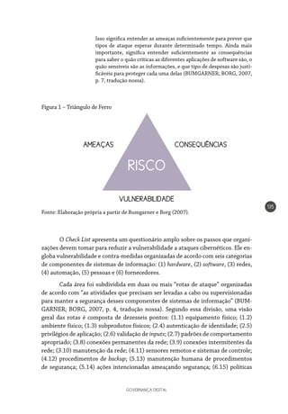 GOVERNANÇA DIGITAL
135
RISCO
CONSEQUÊNCIAS
VULNERABILIDADE
AMEAÇAS
Isso significa entender as ameaças suficientemente para prever que
tipos de ataque esperar durante determinado tempo. Ainda mais
importante, significa entender suficientemente as consequências
para saber o quão críticas as diferentes aplicações de software são, o
quão sensíveis são as informações, e que tipo de despesas são justi-
ficáveis para proteger cada uma delas (BUMGARNER; BORG, 2007,
p. 7, tradução nossa).
Figura 1 – Triângulo de Ferro
Fonte: Elaboração própria a partir de Bumgarner e Borg (2007).
O Check List apresenta um questionário amplo sobre os passos que organi-
zações devem tomar para reduzir a vulnerabilidade a ataques cibernéticos. Ele en-
globa vulnerabilidade e contra-medidas organizadas de acordo com seis categorias
de componentes de sistemas de informação: (1) hardware, (2) software, (3) redes,
(4) automação, (5) pessoas e (6) fornecedores.
Cada área foi subdividida em duas ou mais “rotas de ataque” organizadas
de acordo com “as atividades que precisam ser levadas a cabo ou supervisionadas
para manter a segurança desses componentes de sistemas de informação” (BUM-
GARNER; BORG, 2007, p. 4, tradução nossa). Segundo essa divisão, uma visão
geral das rotas é composta de dezesseis pontos: (1.1) equipamento físico; (1.2)
ambiente físico; (1.3) subprodutos físicos; (2.4) autenticação de identidade; (2.5)
privilégios de aplicação; (2.6) validação de inputs; (2.7) padrões de comportamento
apropriado; (3.8) conexões permanentes da rede; (3.9) conexões intermitentes da
rede; (3.10) manutenção da rede; (4.11) sensores remotos e sistemas de controle;
(4.12) procedimentos de backup; (5.13) manutenção humana de procedimentos
de segurança; (5.14) ações intencionadas ameaçando segurança; (6.15) políticas
 