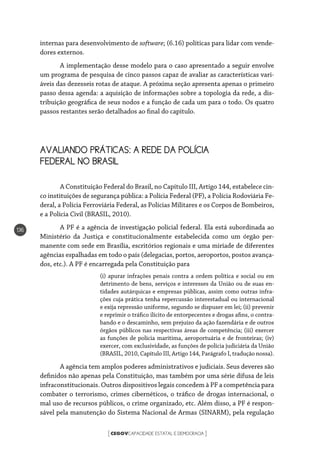 CEGOVCAPACIDADE ESTATAL E DEMOCRACIA[ ]
136
internas para desenvolvimento de software; (6.16) políticas para lidar com vende-
dores externos.
A implementação desse modelo para o caso apresentado a seguir envolve
um programa de pesquisa de cinco passos capaz de avaliar as características vari-
áveis das dezesseis rotas de ataque. A próxima seção apresenta apenas o primeiro
passo dessa agenda: a aquisição de informações sobre a topologia da rede, a dis-
tribuição geográfica de seus nodos e a função de cada um para o todo. Os quatro
passos restantes serão detalhados ao final do capítulo.
AVALIANDO PRÁTICAS: A REDE DA POLÍCIA 		
FEDERAL NO BRASIL
A Constituição Federal do Brasil, no Capítulo III, Artigo 144, estabelece cin-
co instituições de segurança pública: a Polícia Federal (PF), a Polícia Rodoviária Fe-
deral, a Polícia Ferroviária Federal, as Polícias Militares e os Corpos de Bombeiros,
e a Polícia Civil (BRASIL, 2010).
A PF é a agência de investigação policial federal. Ela está subordinada ao
Ministério da Justiça e constitucionalmente estabelecida como um órgão per-
manente com sede em Brasília, escritórios regionais e uma miríade de diferentes
agências espalhadas em todo o país (delegacias, portos, aeroportos, postos avança-
dos, etc.). A PF é encarregada pela Constituição para
(i) apurar infrações penais contra a ordem política e social ou em
detrimento de bens, serviços e interesses da União ou de suas en-
tidades autárquicas e empresas públicas, assim como outras infra-
ções cuja prática tenha repercussão interestadual ou internacional
e exija repressão uniforme, segundo se dispuser em lei; (ii) prevenir
e reprimir o tráfico ilícito de entorpecentes e drogas afins, o contra-
bando e o descaminho, sem prejuízo da ação fazendária e de outros
órgãos públicos nas respectivas áreas de competência; (iii) exercer
as funções de polícia marítima, aeroportuária e de fronteiras; (iv)
exercer, com exclusividade, as funções de polícia judiciária da União
(BRASIL, 2010, Capítulo III, Artigo 144, Parágrafo I, tradução nossa).
A agência tem amplos poderes administrativos e judiciais. Seus deveres são
definidos não apenas pela Constituição, mas também por uma série difusa de leis
infraconstitucionais. Outros dispositivos legais concedem à PF a competência para
combater o terrorismo, crimes cibernéticos, o tráfico de drogas internacional, o
mal uso de recursos públicos, o crime organizado, etc. Além disso, a PF é respon-
sável pela manutenção do Sistema Nacional de Armas (SINARM), pela regulação
 