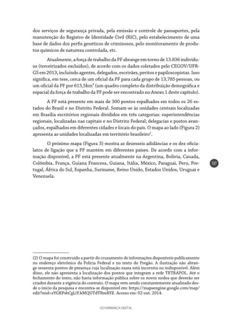 GOVERNANÇA DIGITAL
137
dos serviços de segurança privada, pela emissão e controle de passaportes, pela
manutenção do Registro de Identidade Civil (RIC), pelo estabelecimento de uma
base de dados dos perfis genéticos de criminosos, pelo monitoramento de produ-
tos químicos de natureza controlada, etc.
Atualmente, a força de trabalho da PF abrange em torno de 13.836 indivídu-
os (terceirizados excluídos), de acordo com os dados coletados pelo CEGOV/UFR-
GS em 2013, incluindo agentes, delegados, escrivães, peritos e papiloscopistas. Isso
significa, em tese, cerca de um oficial da PF para cada grupo de 13,785 pessoas, ou
um oficial da PF por 615,5km² (um quadro completo da distribuição demográfica e
espacial da força de trabalho da PF pode ser encontrado no Anexo 1 deste capítulo).
A PF está presente em mais de 300 pontos espalhados em todos os 26 es-
tados do Brasil e no Distrito Federal. Somam-se às unidades centrais localizadas
em Brasília escritórios regionais divididos em três categorias: superintendências
regionais, localizadas nas capitais e no Distrito Federal; delegacias e postos avan-
çados, espalhados em diferentes cidades e locais do país. O mapa ao lado (Figura 2)
apresenta as unidades localizadas em território brasileiro2
.
O próximo mapa (Figura 3) mostra as dezesseis adidâncias e os dez oficia-
latos de ligação que a PF mantém em diferentes países. De acordo com a infor-
mação disponível, a PF está presente atualmente na Argentina, Bolívia, Canada,
Colômbia, França, Guiana Francesa, Guiana, Itália, México, Paraguai, Peru, Por-
tugal, África do Sul, Espanha, Suriname, Reino Unido, Estados Unidos, Uruguai e
Venezuela.
(2) O mapa foi construído a partir do cruzamento de informações disponíveis publicamente
no endereço eletrônico da Polícia Federal e no texto do Pregão. A ilustração não abran-
ge sessenta pontos de presença cuja localização exata está incorreta ou indisponível. Além
disso, ele não apresenta a localização dos pontos que integram a rede TETRAPOL. Até o
fechamento do texto, não havia informação pública sobre os novos nodos que deverão ser
criados durante a vigência do contrato. O mapa vem sendo constantemente atualizado des-
de o início da pesquisa e encontra-se disponível em: https://mapsengine.google.com/map/
edit?mid=zYGKPsbCgLiY.kMQUTdTRmRYE. Acesso em: 02 out. 2014.
 