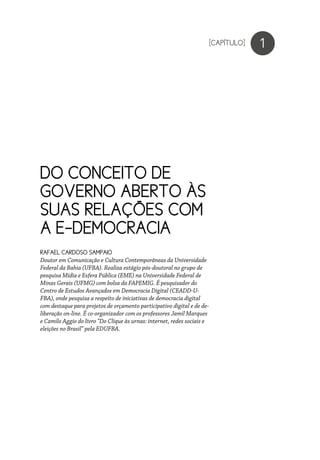 1
RAFAEL CARDOSO SAMPAIO
Doutor em Comunicação e Cultura Contemporâneas da Universidade
Federal da Bahia (UFBA). Realiza estágio pós-doutoral no grupo de
pesquisa Mídia e Esfera Pública (EME) na Universidade Federal de
Minas Gerais (UFMG) com bolsa da FAPEMIG. É pesquisador do
Centro de Estudos Avançados em Democracia Digital (CEADD-U-
FBA), onde pesquisa a respeito de iniciativas de democracia digital
com destaque para projetos de orçamento participativo digital e de de-
liberação on-line. É co-organizador com os professores Jamil Marques
e Camilo Aggio do livro “Do Clique às urnas: internet, redes sociais e
eleições no Brasil” pela EDUFBA.
[CAPÍTULO]
DO CONCEITO DE
GOVERNO ABERTO ÀS
SUAS RELAÇÕES COM
A E-DEMOCRACIA
 