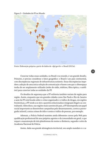 GOVERNANÇA DIGITAL
139
Figura 3 – Unidades da PF no Mundo
Fonte: Elaboração própria a partir de dados de <dpf.gov.br> e Brasil (2013a).
Conectar todas essas unidades, no Brasil e no mundo, é um grande desafio.
Primeiro, é preciso considerar o fator geográfico: o Brasil é um país continental,
com discrepâncias regionais de infraestrutura notáveis. Essas discrepâncias impe-
dem a adoção de uma única solução de comunicação e fazem com que o ciberespaço
tenha de ser amplamente utilizado (redes de rádio, telefone, fibra óptica, e satéli-
tes) para conectar todas as unidades da PF.
Os desafios de segurança que a PF enfrenta também variam de região para
região. Assim, enquanto que em grandes cidades como São Paulo e Rio de Janeiro
a ação da PF está focada sobre o crime organizado e o tráfico de drogas, em regiões
fronteiriças, a PF tende a se ater a questões relacionadas à imigração ilegal e ao con-
trabando.Alémdisso,nasregiõesmaiscarentesdopaís,aPFdesempenhaumpapel
social importante ao desenvolver campanhas pelo desarmamento, contra a porno-
grafia infantil, contra crimes de ódio e contra o tráfico de pessoas, por exemplo.
Ademais, a Polícia Federal mantém ainda diferentes cursos pela Web para
qualificação profissional de seus próprios agentes e da comunidade em geral, o que
requer a manutenção de três plataformas de ensino a distância, segundo o sítio da
Academia Nacional de Polícia.
Assim, dada sua grande abrangência territorial, seu amplo mandato e o ca-
 