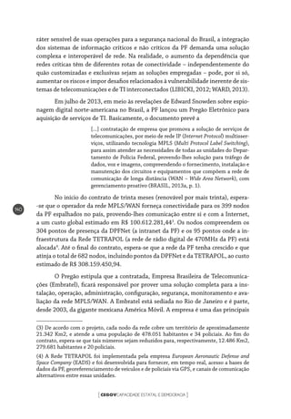 CEGOVCAPACIDADE ESTATAL E DEMOCRACIA[ ]
140
ráter sensível de suas operações para a segurança nacional do Brasil, a integração
dos sistemas de informação críticos e não críticos da PF demanda uma solução
complexa e interoperável de rede. Na realidade, o aumento da dependência que
redes críticas têm de diferentes rotas de conectividade – independentemente do
quão customizadas e exclusivas sejam as soluções empregadas – pode, por si só,
aumentar os riscos e impor desafios relacionados à vulnerabilidade inerente de sis-
temas de telecomunicações e de TI interconectados (LIBICKI, 2012; WARD, 2013).
Em julho de 2013, em meio às revelações de Edward Snowden sobre espio-
nagem digital norte-americana no Brasil, a PF lançou um Pregão Eletrônico para
aquisição de serviços de TI. Basicamente, o documento prevê a
[...] contratação de empresa que promova a solução de serviços de
telecomunicações, por meio de rede IP (Internet Protocol) multisser-
viços, utilizando tecnologia MPLS (Multi Protocol Label Switching),
para assim atender as necessidades de todas as unidades do Depar-
tamento de Polícia Federal, provendo-lhes solução para tráfego de
dados, voz e imagens, compreendendo o fornecimento, instalação e
manutenção dos circuitos e equipamentos que compõem a rede de
comunicação de longa distância (WAN – Wide Area Network), com
gerenciamento proativo (BRASIL, 2013a, p. 1).
No início do contrato de trinta meses (renovável por mais trinta), espera-
-se que o operador da rede MPLS/WAN forneça conectividade para os 399 nodos
da PF espalhados no país, provendo-lhes comunicação entre si e com a Internet,
a um custo global estimado em R$ 100.612.281,443
. Os nodos compreendem os
304 pontos de presença da DPFNet (a intranet da PF) e os 95 pontos onde a in-
fraestrutura da Rede TETRAPOL (a rede de rádio digital de 470MHz da PF) está
alocada4
. Até o final do contrato, espera-se que a rede da PF tenha crescido e que
atinja o total de 682 nodos, incluindo pontos da DPFNet e da TETRAPOL, ao custo
estimado de R$ 308.159.450,94.
O Pregão estipula que a contratada, Empresa Brasileira de Telecomunica-
ções (Embratel), ficará responsável por prover uma solução completa para a ins-
talação, operação, administração, configuração, segurança, monitoramento e ava-
liação da rede MPLS/WAN. A Embratel está sediada no Rio de Janeiro e é parte,
desde 2003, da gigante mexicana América Móvil. A empresa é uma das principais
(3) De acordo com o projeto, cada nodo da rede cobre um território de aproximadamente
21.342 Km2, e atende a uma população de 478.051 habitantes e 34 policiais. Ao fim do
contrato, espera-se que tais números sejam reduzidos para, respectivamente, 12.486 Km2,
279.681 habitantes e 20 policiais.
(4) A Rede TETRAPOL foi implementada pela empresa European Aeronautic Defense and
Space Company (EADS) e foi desenvolvida para fornecer, em tempo real, acesso a bases de
dados da PF, georeferenciamento de veículos e de policiais via GPS, e canais de comunicação
alternativos entre essas unidades.
 