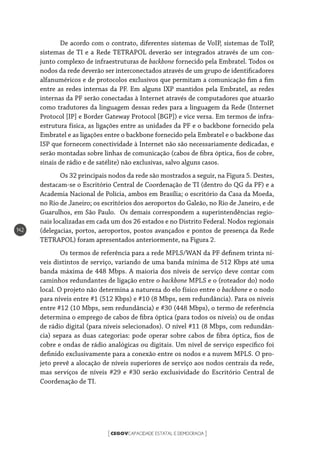 CEGOVCAPACIDADE ESTATAL E DEMOCRACIA[ ]
142
De acordo com o contrato, diferentes sistemas de VoIP, sistemas de ToIP,
sistemas de TI e a Rede TETRAPOL deverão ser integrados através de um con-
junto complexo de infraestruturas de backbone fornecido pela Embratel. Todos os
nodos da rede deverão ser interconectados através de um grupo de identificadores
alfanuméricos e de protocolos exclusivos que permitam a comunicação fim a fim
entre as redes internas da PF. Em alguns IXP mantidos pela Embratel, as redes
internas da PF serão conectadas à Internet através de computadores que atuarão
como tradutores da linguagem dessas redes para a linguagem da Rede (Internet
Protocol [IP] e Border Gateway Protocol [BGP]) e vice versa. Em termos de infra-
estrutura física, as ligações entre as unidades da PF e o backbone fornecido pela
Embratel e as ligações entre o backbone fornecido pela Embratel e o backbone das
ISP que fornecem conectividade à Internet não são necessariamente dedicadas, e
serão montadas sobre linhas de comunicação (cabos de fibra óptica, fios de cobre,
sinais de rádio e de satélite) não exclusivas, salvo alguns casos.
Os 32 principais nodos da rede são mostrados a seguir, na Figura 5. Destes,
destacam-se o Escritório Central de Coordenação de TI (dentro do QG da PF) e a
Academia Nacional de Polícia, ambos em Brasília; o escritório da Casa da Moeda,
no Rio de Janeiro; os escritórios dos aeroportos do Galeão, no Rio de Janeiro, e de
Guarulhos, em São Paulo. Os demais correspondem a superintendências regio-
nais localizadas em cada um dos 26 estados e no Distrito Federal. Nodos regionais
(delegacias, portos, aeroportos, postos avançados e pontos de presença da Rede
TETRAPOL) foram apresentados anteriormente, na Figura 2.
Os termos de referência para a rede MPLS/WAN da PF definem trinta ní-
veis distintos de serviço, variando de uma banda mínima de 512 Kbps até uma
banda máxima de 448 Mbps. A maioria dos níveis de serviço deve contar com
caminhos redundantes de ligação entre o backbone MPLS e o (roteador do) nodo
local. O projeto não determina a natureza do elo físico entre o backbone e o nodo
para níveis entre #1 (512 Kbps) e #10 (8 Mbps, sem redundância). Para os níveis
entre #12 (10 Mbps, sem redundância) e #30 (448 Mbps), o termo de referência
determina o emprego de cabos de fibra óptica (para todos os níveis) ou de ondas
de rádio digital (para níveis selecionados). O nível #11 (8 Mbps, com redundân-
cia) separa as duas categorias: pode operar sobre cabos de fibra óptica, fios de
cobre e ondas de rádio analógicas ou digitais. Um nível de serviço específico foi
definido exclusivamente para a conexão entre os nodos e a nuvem MPLS. O pro-
jeto prevê a alocação de níveis superiores de serviço aos nodos centrais da rede,
mas serviços de níveis #29 e #30 serão exclusividade do Escritório Central de
Coordenação de TI.
 