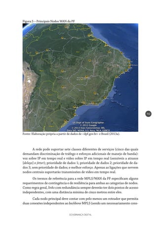 GOVERNANÇA DIGITAL
143
Figura 5 – Principais Nodos WAN da PF
Fonte: Elaboração própria a partir de dados de <dpf.gov.br> e Brasil (2013a).
A rede pode suportar sete classes diferentes de serviços (cinco das quais
demandam discriminação de tráfego e esforços adicionais de manejo de banda):
voz sobre IP em tempo real e vídeo sobre IP em tempo real (sensíveis a atrasos
[delays] e jitter); prioridade de dados 1; prioridade de dados 2; prioridade de da-
dos 3; sem prioridade de dados; e melhor esforço. Apenas as ligações que servem
nodos centrais suportarão transmissões de vídeo em tempo real.
Os termos de referência para a rede MPLS/WAN da PF especificam alguns
requerimentos de contingência e de resiliência para ambas as categorias de nodos.
Como regra geral, links com redundância sempre deverão ter dois pontos de acesso
independentes, com uma distância mínima de cinco metros entre eles.
Cada nodo principal deve contar com pelo menos um roteador que permita
duas conexões independentes ao backbone MPLS (sendo um necessariamente cons-
 