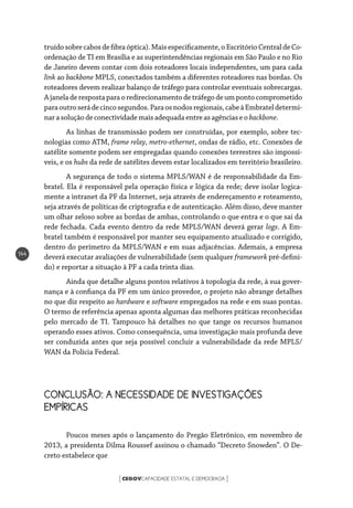 CEGOVCAPACIDADE ESTATAL E DEMOCRACIA[ ]
144
truídosobrecabosdefibraóptica).Maisespecificamente,oEscritórioCentraldeCo-
ordenação de TI em Brasília e as superintendências regionais em São Paulo e no Rio
de Janeiro devem contar com dois roteadores locais independentes, um para cada
link ao backbone MPLS, conectados também a diferentes roteadores nas bordas. Os
roteadores devem realizar balanço de tráfego para controlar eventuais sobrecargas.
Ajaneladerespostaparaoredirecionamentodetráfegodeumpontocomprometido
paraoutroserádecincosegundos.Paraosnodosregionais,cabeàEmbrateldetermi-
narasoluçãodeconectividade mais adequada entreasagênciaseobackbone.
As linhas de transmissão podem ser construídas, por exemplo, sobre tec-
nologias como ATM, frame relay, metro-ethernet, ondas de rádio, etc. Conexões de
satélite somente podem ser empregadas quando conexões terrestres são impossí-
veis, e os hubs da rede de satélites devem estar localizados em território brasileiro.
A segurança de todo o sistema MPLS/WAN é de responsabilidade da Em-
bratel. Ela é responsável pela operação física e lógica da rede; deve isolar logica-
mente a intranet da PF da Internet, seja através de endereçamento e roteamento,
seja através de políticas de criptografia e de autenticação. Além disso, deve manter
um olhar zeloso sobre as bordas de ambas, controlando o que entra e o que sai da
rede fechada. Cada evento dentro da rede MPLS/WAN deverá gerar logs. A Em-
bratel também é responsável por manter seu equipamento atualizado e corrigido,
dentro do perímetro da MPLS/WAN e em suas adjacências. Ademais, a empresa
deverá executar avaliações de vulnerabilidade (sem qualquer framework pré-defini-
do) e reportar a situação à PF a cada trinta dias.
Ainda que detalhe alguns pontos relativos à topologia da rede, à sua gover-
nança e à confiança da PF em um único provedor, o projeto não abrange detalhes
no que diz respeito ao hardware e software empregados na rede e em suas pontas.
O termo de referência apenas aponta algumas das melhores práticas reconhecidas
pelo mercado de TI. Tampouco há detalhes no que tange os recursos humanos
operando esses ativos. Como consequência, uma investigação mais profunda deve
ser conduzida antes que seja possível concluir a vulnerabilidade da rede MPLS/
WAN da Polícia Federal.
CONCLUSÃO: A NECESSIDADE DE INVESTIGAÇÕES
EMPÍRICAS
Poucos meses após o lançamento do Pregão Eletrônico, em novembro de
2013, a presidenta Dilma Roussef assinou o chamado “Decreto Snowden”. O De-
creto estabelece que
 