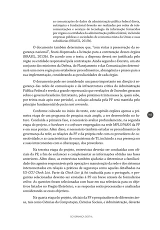 GOVERNANÇA DIGITAL
145
as comunicações de dados da administração pública federal direta,
autárquica e fundacional deverão ser realizadas por redes de tele-
comunicações e serviços de tecnologia da informação fornecidos
por órgãos ou entidades da administração pública federal, incluindo
empresas públicas e sociedades de economia mista da União e suas
subsidiárias (BRASIL, 2013b).
O documento também determinou que, “com vistas à preservação da se-
gurança nacional”, ficará dispensada a licitação para a contratação desses órgãos
(BRASIL, 2013b). De acordo com o texto, a dispensa deverá ser justificada pelo
órgão ou entidade responsável pela contratação. Ainda segundo o Decreto, um ato
conjunto dos ministros da Defesa, do Planejamento e das Comunicações determi-
nará uma nova regra para estabelecer procedimentos, abrangência e prazos para a
sua implementação, considerando as peculiaridades de cada órgão.
O documento pode ser considerado um passo importante em direção à se-
gurança das redes de comunicação e da infraestrutura crítica da Administração
Pública Federal e revela a grande repercussão que revelações de Snowden geraram
sobre o governo brasileiro. Entretanto, pelos próximos trinta meses (e, quem sabe,
por trinta mais após esse período), a solução adotada pela PF será mantida pelo
princípio fundamental de pacta sunt servanda.
Conforme colocado no início do texto, este capítulo explora apenas a pri-
meira etapa de um programa de pesquisa mais amplo, a ser desenvolvido no fu-
turo. Concluída a primeira fase, é necessário avaliar profundamente, na segunda
etapa do projeto, o hardware e o software empregados na rede MPLS/WAN da PF
e em suas pontas. Além disso, é necessário também estudar os procedimentos de
governança da rede; as relações da PF e da própria rede com os provedores de co-
nectividade; e as características do ecossistema de TI, incluindo a sua presença no
e suas interconexões com o ciberespaço, dos provedores.
Na terceira etapa do projeto, entrevistas deverão ser conduzidas com ofi-
ciais da PF, a fim de esclarecer e complementar as informações obtidas nas fases
anteriores. Além disso, as entrevistas também ajudarão a determinar a familiari-
dade dos agentes responsáveis pela operação e manutenção da rede e dos sistemas
interconectados em relação a práticas de segurança como aquelas detalhadas na
US-CCU Check List. Parte da Check List já foi traduzida para o português, e per-
guntas selecionadas deverão ser enviadas à PF em breve através de formulários
online. As questões foram selecionadas com base em sua relevância para os obje-
tivos listados no Pregão Eletrônico, e as respostas serão processadas e analisadas
considerando-se esses objetivos.
Na quarta etapa do projeto, oficiais da PF e pesquisadores de diferentes áre-
as, tais como Ciências da Computação, Ciências Sociais, e Administração, deverão
 