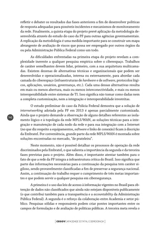 CEGOVCAPACIDADE ESTATAL E DEMOCRACIA[ ]
146
refletir e debater os resultados das fases anteriores a fim de desenvolver políticas
de resposta adequadas para possíveis incidentes e mecanismos de monitoramento
da rede. Finalmente, a quinta etapa do projeto prevê aplicação da metodologia de-
senvolvida através do estudo do caso da PF para outras agências governamentais.
A replicação da metodologia é uma medida importante para se construir um mapa
abrangente de avaliação de riscos que possa ser empregado por outros órgãos da
ou pela Administração Pública Federal como um todo.
As dificuldades enfrentadas na primeira etapa do projeto revelam a com-
plexidade inerente a qualquer pesquisa empírica sobre o ciberespaço. Trabalhos
de caráter semelhantes devem lidar, primeiro, com a sua arquitetura multicama-
das. Existem dezenas de alternativas técnicas e organizacionais que podem ser
desenvolvidas e operacionalizadas, interna ou externamente, para abordar cada
camada do ciberespaço (infraestruturas de hardware e de software, protocolos lógi-
cos, aplicações, usuários, governança, etc.). Cada uma dessas alternativas resulta
em mais ou menos abertura, mais ou menos interconectividade, e mais ou menos
interoperabilidade entre sistemas de TI. Isso significa não tomar como dadas nem
a completa customização, nem a integração e interoperabilidade irrestritas.
O estudo preliminar do caso da Polícia Federal demostra que a solução de
internetworking adotada pela PF em 2013 é apenas parcialmente customizada.
Ainda que o projeto demande a observação de alguns detalhes referentes ao isola-
mento lógico e à topologia da rede MPLS/WAN, as soluções técnicas para a inte-
gração e manutenção de cada nodo da rede e para sua integração com a Internet
(no que diz respeito a equipamentos, software e links de conexão) ficam à discrição
da Embratel. Por conveniência, grande parte da rede MPLS/WAN é montada sobre
soluções encontradas no mercado, “de prateleira”.
Neste momento, não é possível detalhar os processos de operação da rede
discriminados pela Embratel, o que salienta a importância da segunda e da terceira
fases previstas para o projeto. Além disso, é importante atentar também para o
fato de que a rede da PF integra a infraestrutura crítica do Brasil. Isso significa que
parte das informações necessárias para a continuação da pesquisa tem caráter si-
giloso, sendo provavelmente classificadas a fim de preservar a segurança nacional.
Assim, a continuação do trabalho requer o cumprimento de três metas importan-
tes e que podem servir a qualquer pesquisa em cibersegurança.
A primeira é o uso das leis de acesso à informação vigentes no Brasil para ob-
tenção de dados não classificados que ainda não estejam disponíveis publicamente
(o que contribui também para a transparência e a accountability da Administração
Pública Federal). A segunda é o reforço da colaboração entre Academia e setor pú-
blico. Pesquisas sólidas e responsáveis podem criar pontes importantes entre os
campos de formulação e de avaliação de políticas públicas. A terceira meta revela o
 