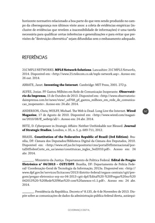 GOVERNANÇA DIGITAL
147
horizonte normativo relacionado a boa parte do que vem sendo produzido no cam-
po da cibersegurança nos últimos vinte anos: a coleta de evidências empíricas (in-
clusive de evidências que revelem a inacessibilidade de informações) é uma tarefa
necessária para qualificar certas inferências e generalizações e para evitar que pre-
visões de “destruição cibernética” sejam difundidas sem o embasamento adequado.
REFERÊNCIAS
21C MPLS NETWORKS. MPLS Network Solutions. Lancashire: 21C MPLS Networks,
2014. Disponível em: <http://www.21ctelecom.co.uk/mpls-network.asp>. Acesso em:
26 out. 2014.
ABBATE, Janet. Inventing the Internet. Cambridge: MIT Press, 2001. 272 p.
ALVES, Josias. PF Gastou Milhões em Rede de Comunicação Inoperante. Observató-
rio da Imprensa, 15 de Outubro de 2013. Disponível em: <http://www.observatorio-
daimprensa.com.br/news/view/_ed768_pf_gastou_milhoes_em_rede_de_comunica-
cao_inoperante>. Acesso em: 24 abr. 2014.
ANDERSON, Chris; WOLFF, Michael. The Web is Dead. Long Live the Internet. Wired
Magazine, 17 de Agosto de 2010. Disponível em: <http://www.wired.com/magazi-
ne/2010/08/ff_webrip/all/>. Acesso em: 24 abr. 2014.
BETZ, D. Cyberpower in Strategic Affairs: Neither Unthinkable nor Blessed. Journal
of Strategic Studies, Londres, v. 35, n. 5, p. 689-711, 2012.
BRASIL. Constitution of the Federative Republic of Brazil (3rd Edition). Bra-
sília, DF: Câmara dos Deputados/Biblioteca Digital da Câmara dos Deputados, 2010.
Disponível em: <http://www.stf.jus.br/repositorio/cms/portalStfInternacional/por-
talStfSobreCorte_en_us/anexo/constituicao_ingles_3ed2010.pdf>. Acesso em: 24
abr. 2014.
_______. Ministério da Justiça. Departamento de Política Federal. Edital do Pregão
Eletrônico n° 04/2013 – CGTI/DPF. Brasília, DF: Departamento de Polícia Fede-
ral/ Coordenação-Geral de Tecnologia da Informação, 2013a. Disponível em: <http://
www.dpf.gov.br/servicos/licitacoes/2013/distrito-federal/orgaos-centrais/cgti/pre-
goes/pregao-eletronico-srp-no-04-2013-cgti-dpf/Edital%20-%20Pregao%20no%20
042013%20-%20Rede%20Wan%20-com%20anexos-v1.1.pdf>. Acesso em: 24 abr.
2014.
_______. Presidência da República. Decreto nº 8.135, de 4 de Novembro de 2013. Dis-
põe sobre as comunicações de dados da administração pública federal direta, autárqui-
 
