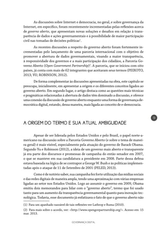 GOVERNANÇA DIGITAL
13
As discussões sobre Internet e democracia, no geral, e sobre governança da
Internet, em específico, foram recentemente incrementadas pelas reflexões acerca
de governo aberto, que apresentam novas soluções e desafios em relação à trans-
parência de dados e ações governamentais e à possibilidade de maior participação
civil nas tomadas de decisões políticas1
.
As recentes discussões a respeito do governo aberto foram fortemente in-
crementadas pelo lançamento de uma parceria internacional com o objetivo de
promover a abertura de dados governamentais, visando a maior transparência,
à responsividade dos governos e a mais participação dos cidadãos, a Parceria Go-
verno Aberto (Open Government Partnership)2
. A parceria, que se iniciou com oito
países, já conta com mais de 62 integrantes que aceitaram seus termos (PEIXOTO,
2013; YU; ROBINSON, 2012).
De forma complementar às discussões apresentadas na obra, este capítulo se
preocupa, inicialmente, em apresentar a origem e os diferentes conceitos ligados ao
governo aberto. Em segundo lugar, o artigo destaca como as questões mais técnicas
e pragmáticas relacionadas à abertura de dados têm dominado a discussão, e oferece
umaconexãodadiscussãodegovernoabertoenquantoumaformadegovernançade-
mocrática digital, estando, dessa maneira, mais ligada ao conceito de e-democracia.
A ORIGEM DO TERMO E SUA ATUAL AMBIGUIDADE
Apesar de ser liderada pelos Estados Unidos e pelo Brasil, o papel norte-a-
mericano na discussão sobre a Parceria Governo Aberto (e sobre o tema de manei-
ra geral) é mais visível, especialmente pela atuação do governo de Barack Obama.
Segundo Yu e Robinson (2012), a ideia de um governo mais aberto e transparente
já era parte dos discursos e promessas de campanha do então senador em 2007,
o que se manteve em sua candidatura a presidente em 2008. Parte dessa defesa
estava baseada na lógica de se contrapor a George W. Bush e às políticas implemen-
tadas após o ataque de 11 de Setembro de 2001 (PELED, 2013).
Comoédenotóriosaber,suacampanhafezforteutilizaçãodasmídiassociais
e das redes digitais de maneira ampla, tendo uma aproximação com várias empresas
ligadas ao setor nos Estados Unidos. Logo ao assumir o governo em 2009, Obama
emitiu dois memorandos para lidar com o “governo aberto”, termo que foi usado
tanto para um aumento da transparência governamental quanto para inovação tec-
nológica. Todavia, esse documento já enfatizava o fato de que o governo aberto não
(1) Para um apanhado razoável de tais reflexões ver Lathrop e Ruma (2010).
(2) Para mais sobre o acordo, ver: <http://www.opengovpartnership.org/>. Acesso em: 15
mar. 2013.
 