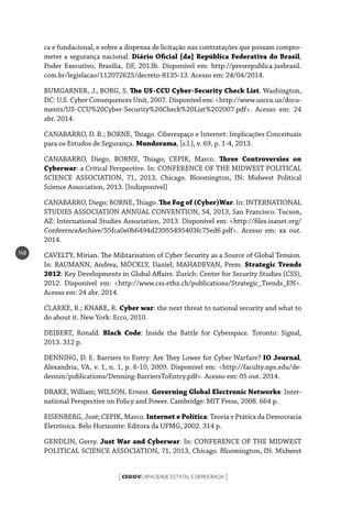 CEGOVCAPACIDADE ESTATAL E DEMOCRACIA[ ]
148
ca e fundacional, e sobre a dispensa de licitação nas contratações que possam compro-
meter a segurança nacional. Diário Oficial [da] República Federativa do Brasil,
Poder Executivo, Brasília, DF, 2013b. Disponível em: http://presrepublica.jusbrasil.
com.br/legislacao/112072625/decreto-8135-13. Acesso em: 24/04/2014.
BUMGARNER, J.; BORG, S. The US-CCU Cyber-Security Check List. Washington,
DC: U.S. Cyber Consequences Unit, 2007. Disponível em: <http://www.usccu.us/docu-
ments/US-CCU%20Cyber-Security%20Check%20List%202007.pdf>. Acesso em: 24
abr. 2014.
CANABARRO, D. R.; BORNE, Thiago. Ciberespaço e Internet: Implicações Conceituais
para os Estudos de Segurança. Mundorama, [s.l.], v. 69, p. 1-4, 2013.
CANABARRO, Diego, BORNE, Thiago; CEPIK, Marco. Three Controversies on
Cyberwar: a Critical Perspective. In: CONFERENCE OF THE MIDWEST POLITICAL
SCIENCE ASSOCIATION, 71, 2013, Chicago. Bloomington, IN: Midwest Political
Science Association, 2013. [Indisponível]
CANABARRO, Diego; BORNE, Thiago. The Fog of (Cyber)War. In: INTERNATIONAL
STUDIES ASSOCIATION ANNUAL CONVENTION, 54, 2013, San Francisco. Tucson,
AZ: International Studies Association, 2013. Disponível em: <http://files.isanet.org/
ConferenceArchive/55fca0e0b6494d23955495403fc75ed6.pdf>. Acesso em: xx out.
2014.
CAVELTY, Mirian. The Militarisation of Cyber Security as a Source of Global Tension.
In: BAUMANN, Andrea; MÖCKLY, Daniel; MAHADEVAN, Prem. Strategic Trends
2012: Key Developments in Global Affairs. Zurich: Center for Security Studies (CSS),
2012. Disponível em: <http://www.css.ethz.ch/publications/Strategic_Trends_EN>.
Acesso em: 24 abr. 2014.
CLARKE, R.; KNAKE, R. Cyber war: the next threat to national security and what to
do about it. New York: Ecco, 2010.
DEIBERT, Ronald. Black Code: Inside the Battle for Cyberspace. Toronto: Signal,
2013. 312 p.
DENNING, D. E. Barriers to Entry: Are They Lower for Cyber Warfare? IO Journal,
Alexandria, VA, v. 1, n. 1, p. 6-10, 2009. Disponível em: <http://faculty.nps.edu/de-
dennin/publications/Denning-BarriersToEntry.pdf>. Acesso em: 05 out. 2014.
DRAKE, William; WILSON, Ernest. Governing Global Electronic Networks: Inter-
national Perspective on Policy and Power. Cambridge: MIT Press, 2008. 664 p.
EISENBERG, José; CEPIK, Marco. Internet e Política: Teoria e Prática da Democracia
Eletrônica. Belo Horizonte: Editora da UFMG, 2002. 314 p.
GENDLIN, Gerry. Just War and Cyberwar. In: CONFERENCE OF THE MIDWEST
POLITICAL SCIENCE ASSOCIATION, 71, 2013, Chicago. Bloomington, IN: Midwest
 