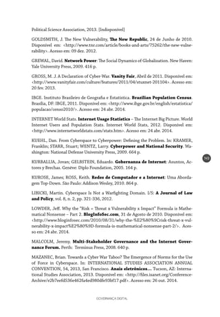GOVERNANÇA DIGITAL
149
Political Science Association, 2013. [Indisponível]
GOLDSMITH, J. The New Vulnerability, The New Republic, 24 de Junho de 2010.
Disponível em: <http://www.tnr.com/article/books-and-arts/75262/the-new-vulne-
rability>. Acesso em: 09 dez. 2012.
GREWAL, David. Network Power: The Social Dynamics of Globalization. New Haven:
Yale University Press, 2009. 416 p.
GROSS, M. J. A Declaration of Cyber-War. Vanity Fair, Abril de 2011. Disponível em:
<http://www.vanityfair.com/culture/features/2011/04/stuxnet-201104>. Acesso em:
20 fev. 2013.
IBGE. Instituto Brasileiro de Geografia e Estatística. Brazilian Population Census.
Brasília, DF: IBGE, 2011. Disponível em: <http://www.ibge.gov.br/english/estatistica/
populacao/censo2010/>. Acesso em: 24 abr. 2014.
INTERNET World Stats. Internet Usage Statistics – The Internet Big Picture. World
Internet Users and Population Stats. Internet World Stats, 2012. Disponível em:
<http://www.internetworldstats.com/stats.htm>. Acesso em: 24 abr. 2014.
KUEHL, Dan. From Cyberspace to Cyberpower: Defining the Problem. In: KRAMER,
Franklin; STARR, Stuart; WENTZ, Larry. Cyberpower and National Security. Wa-
shington: National Defense University Press, 2009. 664 p.
KURBALIJA, Jovan; GELBSTEIN, Eduardo. Gobernanza de Internet: Asuntos, Ac-
tores y Brechas. Genève: Diplo Foundation, 2005. 164 p.
KUROSE, James; ROSS, Keith. Redes de Computador e a Internet: Uma Aborda-
gem Top-Down. São Paulo: Addison Wesley, 2010. 864 p.
LIBICKI, Martin. Cyberspace Is Not a Warfighting Domain. I/S: A Journal of Law
and Policy, vol. 8, n. 2, pp. 321-336, 2012.
LOWDER, Jeff. Why the “Risk = Threat x Vulnerability x Impact” Formula is Mathe-
matical Nonsense – Part 2. BlogInfoSec.com, 31 de Agosto de 2010. Disponível em:
<http://www.bloginfosec.com/2010/08/31/why-the-%E2%80%9Crisk-threat-x-vul-
nerability-x-impact%E2%80%9D-formula-is-mathematical-nonsense-part-2/>. Aces-
so em: 24 abr. 2014.
MALCOLM, Jeremy. Multi-Stakeholder Governance and the Internet Gover-
nance Forum. Perth: Terminus Press, 2008. 640 p.
MAZANEC, Brian. Towards a Cyber War Taboo? The Emergence of Norms for the Use
of Force in Cyberspace. In: INTERNATIONAL STUDIES ASSOCIATION ANNUAL
CONVENTION, 54, 2013, San Francisco. Anais eletrônicos… Tucson, AZ: Interna-
tional Studies Association, 2013. Disponível em: <http://files.isanet.org/Conference-
Archive/e2b7eefd536e462fa4ed980dfe93bf17.pdf>. Acesso em: 26 out. 2014.
 