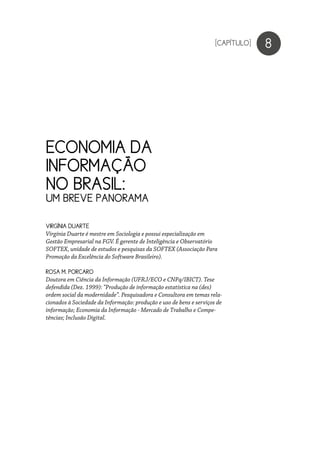 ECONOMIA DA
INFORMAÇÃO
NO BRASIL:
UM BREVE PANORAMA
8
VIRGÍNIA DUARTE
Virgínia Duarte é mestre em Sociologia e possui especialização em
Gestão Empresarial na FGV. É gerente de Inteligência e Observatório
SOFTEX, unidade de estudos e pesquisas da SOFTEX (Associação Para
Promoção da Excelência do Software Brasileiro).
ROSA M. PORCARO
Doutora em Ciência da Informação (UFRJ/ECO e CNPq/IBICT). Tese
defendida (Dez. 1999): “Produção de informação estatística na (des)
ordem social da modernidade”. Pesquisadora e Consultora em temas rela-
cionados à Sociedade da Informação: produção e uso de bens e serviços de
informação; Economia da Informação - Mercado de Trabalho e Compe-
tências; Inclusão Digital.
[CAPÍTULO]
 