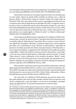 CEGOVCAPACIDADE ESTATAL E DEMOCRACIA[ ]
14
seria alcançado exclusivamente através da transparência, mas também da participa-
ção e da colaboração (MERGEL, 2012; PELED, 2013; YU, ROBINSON, 2012).
É pertinente notar que essa concepção de governo aberto era inovadora por
ser mais ampla. Apesar da grande ênfase recebida nos últimos anos, a ideia de
governo aberto é relativamente antiga nos Estados Unidos. Ela surgiu ainda na
década de 1950 como uma espécie de luta contra a opacidade governamental, que
se manteve após o fim da Segunda Guerra Mundial. Em 1955, o congresso norte-a-
mericano criou um subcomitê especial sobre informações do governo, que seria a
base da lei de liberdade de informação (Freedom of Information Act), nos anos 1960,
e foi um documento ainda desse subcomitê que citou o termo “open government”
pela primeira vez, estando ligado ao “direito de saber” ou “direito à informação”
(PELED, 2013; YU, ROBINSON, 2012).
Outra importante diferenciação é realizada por Yu e Robinson (2012) ao de-
notarem que o conceito de “governo aberto” (open government) foi automaticamen-
te atrelado à ideia de “dados abertos” (open data). Para os autores, o termo “aberto”
tem significado tecnológico e filosófico. O primeiro sugere que se usem máquinas
para lidar com a informação de modo eficiente, incrementando a capacidade de
processar tais dados para além dos limites manuais humanos. Filosoficamente, o
termo sugere participação e engajamento dos indivíduos interessados que podem
compartilhar e utilizar tais dados de maneira acessível e democrática, o que impli-
ca em uma certa cultura de participação e colaboração, além de inovação. O termo
“dados abertos”, então, combinaria os dois sentidos da palavra “aberto”, tendo,
portanto, um foco em informação bruta e não processada, que permitisse aos in-
divíduos chegarem às suas próprias conclusões através do emprego de máquinas e
softwares específicos (YU; ROBINSON, 2012, p. 189)3
.
Nesse sentido, as primeiras ações do governo Obama solicitaram a diversas
agências para lançarem dados abertos, e assim se criou o portal www.data.gov, ain-
da em 2009. Essa ação teve repercussão internacional mesmo antes do lançamento
oficial da parceria, uma vez que, já em 2010, o Reino Unido, a Alemanha e o Banco
Mundial lançaram portais de dados abertos (PELED, 2013).
Por outro lado, Yu e Robinson (2012) destacam que governo aberto tam-
bém pode significar uma série de ações tomadas visando tornar um governo mais
aberto e transparente, o que não implica o uso de novas tecnologias e, principal-
mente, de dados abertos. A esse ponto retornaremos na terceira seção.
(3) Conforme o acordo estabelecido pela Parceria Governo Aberto, são oito princípios que
descrevem basicamente o que significa um dado aberto, a saber: 1) completos; 2) primários
(não agregados ou transformados); 3) atuais; 4) acessíveis; 5) processáveis por máquina; 6)
acesso não discriminatório (não há necessidade de identificação ou registro para acessá-los);
7) formatos não proprietários (formato no qual não haja controle exclusivo); 8) livres de
licenças (não estão sujeitos a regulações de direitos autorais, marcas, patentes ou segredo
industrial). Para mais, ver o portal brasileiro: <http://www.governoeletronico.gov.br/acoes-
-e-projetos/Dados-Abertos>. Acesso em: 15 mar. 2013.
 