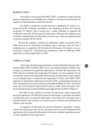 GOVERNANÇA DIGITAL
159
RENDIMENTO MÉDIO
	 Para todos os anos do período 2005 a 2009, o rendimento médio anual de
pessoas assalariadas nas atividades que compõem a Economia da Informação foi
superior ao observado para o total da economia.
	 Em 2009, o rendimento médio anual por trabalhador no total da eco-
nomia foi de R$ 15.828,64, equivalente a um rendimento de R$ 1.217 mensais
(incluindo 13º salário). Para o mesmo ano, a média verificada no segmento de
rendimento mais alto da Economia da Informação, fabricação de máquinas para
escritório e equipamentos de informática, foi mais que o dobro da registrada para
o total da economia: R$ 36.102,42.
No que diz respeito à evolução do rendimento médio no período 2005 a
2009, observa-se um movimento ascendente para a economia como um todo e
oscilações para os segmentos da Economia da Informação. No entanto, uma ca-
racterística comum foi o crescimento do rendimento médio de 2008 para 2009,
superando os valores registrados em 2007.
COMÉRCIO EXTERIOR
	 A Economia da Informação apresentou situação deficitária durante todo o
período 2000 a 2009. De 2000 a 2001, ocorre uma pequena redução do déficit, rela-
cionada ao movimento de queda das importações e aumento das exportações. Em
2002, observa-se tentativa de recuperação. No entanto, nos anos seguintes, há um
crescimento contínuo das importações da Economia da Informação a taxas superio-
res às verificadas para o crescimento das exportações. De fato, entre 2002 e 2007,
enquanto as importações registraram avanço de 115%, as exportações elevaram-se
37%, resultando em taxa de crescimento acumulado do déficit de 151%. No final da
série, com a crise financeira internacional e piora no saldo comercial do país, a Eco-
nomia da Informação mostrou tendência para agravamento do déficit (Figura 5).
Vale observar que, embora os serviços de informação sejam responsáveis
por parte significativa do VAB da Economia da Informação, no período sob análise,
contribuíram pouco na pauta de exportações, mostrando forte orientação para o
mercado interno, fraca inserção no mercado externo e relativa autossuficiência em
relação a esse mercado.
	 O segmento de fabricação de material eletrônico e aparelhos e equipa-
mentos de comunicação, por sua vez, foi responsável por parte fundamental das
exportações da Economia da Informação. No entanto, também respondeu por par-
te muito significativa das importações.
 