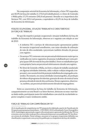 CEGOVCAPACIDADE ESTATAL E DEMOCRACIA[ ]
166
Na composição setorial da Economia da Informação, o Setor TIC respondeu
por 82,9% da força de trabalho (1.172,8 mil trabalhadores), e o Setor de Conteúdo
e Mídia pelos 17,1% restantes (242,4 mil pessoas). Ressalta-se a importância dos
Serviços TIC, com 922,4 mil pessoas, o equivalente a 65,2% da força de trabalho
da Economia da Informação.
POSIÇÃO OCUPACIONAL, SITUAÇÃO TRABALHISTA E CARACTERÍSTICAS 	
DA FORÇA DE TRABALHO
No que diz respeito à posição ocupacional e situação trabalhista da força de
trabalho da Economia da Informação, observou-se o seguinte com relação ao ano
de 2010:
•	 A indústria TIC e serviços de telecomunicações apresentaram padrão
de inserção ocupacional semelhantes, com taxas elevadas de utilização
de mão de obra assalariada e percentuais também elevados de pessoas
com registro.
•	 OsserviçosTICcontavamcomumpercentualrelativamentemaiorqueos
verificados em outros segmentos de pessoas trabalhando por conta pró-
pria (quase 20% do total da força de trabalho). Entre os trabalhadores por
conta própria, havia um percentual relativamente elevado sem registro.
•	 No Setor de Conteúdo e Mídia, era forte a relação de trabalho assalariado
em algumas atividades (televisão, rádio e edição e edição integrada à im-
pressão),comrazoávelníveldeproteçãotrabalhistadosempregadosaíin-
seridos. No entanto, em outras atividades (cinematográfica, de produção
devídeosedeprogramasdetelevisão,gravaçãodesomedemúsica)havia
presençaelevadademãodeobraautônoma.Nessessegmentos,observou-
-se,também,umpercentualrelativamenteelevadodeempregadores.
Entre as características da força de trabalho da Economia da Informação,
comparativamente ao total Brasil e ao Setor Business, destacam-se estas: mais bai-
xa idade média, participação maior de trabalhadores com nível de escolaridade su-
perior completo e maior rendimento médio.
FORÇA DE TRABALHO COM COMPETÊNCIAS EM TIC6
(6) A classificação de competências em TIC proposta foi elaborada a partir da Classificação de
Ocupaçõesparapesquisasdomiciliares–COD(IBGE,2010)utilizadapeloCensoDemográfico
2010.AabordagemapresentadaaseguirvoltaatençãoparaaapreensãodadifusãodasTICsna
economiacomoumtodo,tendoporfocoademandadepessoascomqualificaçãoTICdosdiver-
sos setores de atividades. Nesse enfoque, assumem-se os grupos ocupacionais definidos nas
classificações ocupacionaiscomo proxy de qualificação oucompetênciadaforçadetrabalho.
 