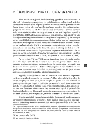 GOVERNANÇA DIGITAL
15
POTENCIALIDADES E LIMITAÇÕES DO GOVERNO ABERTO
Além dos teóricos ganhos normativos (e.g. governos mais accountable4
e
abertos), vários autores argumentam que os dados abertos podem gerar benefícios
diversos aos cidadãos e aos próprios governos. Os dados abertos por si seriam va-
liosos, já que contêm informações sobre perfis dos usuários, sites mais acessados,
pesquisas mais realizadas e hábitos de consumo, assim como é possível verificar
se há um clima favorável ou não ao governo ou a uma política pública específica
(FERRO et al., 2013). Ademais, se organizados em plataformas mais amigáveis, tais
dados podem servir para incrementar a transparência do governo (e.g. um exemplo
seria a possibilidade de cruzar dados, que poderiam indicar desvios ou problemas
que seriam imperceptíveis quando verificados isoladamente) ou mesmo a partici-
pação ou colaboração dos cidadãos, como mapas que apontem os pontos com maior
criminalidade ou com alagamento. Tais plataformas também permitiriam consul-
tas públicas ou mesmo formas de participação empoderadas baseadas na colabo-
ração de vários participantes (crowdsourcing approach) para solucionar questões
governamentais complexas (FERRO et al., 2013; MERGEL, 2012; NOVECK, 2009).
Por outro lado, Kitchin (2013) apresenta quatro críticas principais que ain-
da se colocam no caminho do sucesso de iniciativas de governo aberto. Primei-
ramente, ainda se questiona a sustentabilidade de tais projetos e como eles são
financiados. Como a abertura de dados também depende de aspectos técnicos, sua
produção e sua manutenção dependem de gastos significativos, os quais, muitas
vezes, as agências governamentais não desejam assumir5
.
Segundo, os dados abertos, no atual momento, ainda tendem a empoderar
os já empoderados (empowering the empowered). Quer dizer, ainda dependem de
intermediação para terem valor, intermediação que geralmente será realizada ou
por empresas, ou por grupos e indivíduos que dominem as técnicas necessárias
para tal processamento de dados e para a criação das plataformas. Em certa medi-
da, os dados abertos estariam criando uma nova exclusão digital, já que tais habi-
lidades ainda são pouco difusas pela população no geral, mesmo entre usuários de
Internet, podendo, então, reproduzir, e mesmo aumentar, as diferenças de poder6
.
Terceiro,autilidadeeausabilidadedosdadosabertosaindasãoduvidosasem
diversos sites. Há um enorme conjunto de dados que não têm a qualidade ou a orga-
nização necessária para serem reaproveitados, sendo apenas os dados mais fáceis de
(4) Logo, ao usar accountable, estou me referindo a governos e governantes que respondem
aos questionamentos de seus eleitores ou de outras agências, que prestam contas de suas
ações seja por uma obrigação constitucional, ou, principalmente, como forma de respeito
aos soberanos (o povo).
(5) Ver também Peled (2013).
(6) Ver também Gurnstein (2011).
 