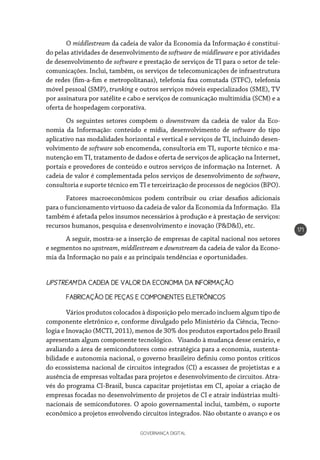 GOVERNANÇA DIGITAL
171
O middlestream da cadeia de valor da Economia da Informação é constituí-
do pelas atividades de desenvolvimento de software de middleware e por atividades
de desenvolvimento de software e prestação de serviços de TI para o setor de tele-
comunicações. Inclui, também, os serviços de telecomunicações de infraestrutura
de redes (fim-a-fim e metropolitanas), telefonia fixa comutada (STFC), telefonia
móvel pessoal (SMP), trunking e outros serviços móveis especializados (SME), TV
por assinatura por satélite e cabo e serviços de comunicação multimídia (SCM) e a
oferta de hospedagem corporativa.
Os seguintes setores compõem o downstream da cadeia de valor da Eco-
nomia da Informação: conteúdo e mídia, desenvolvimento de software do tipo
aplicativo nas modalidades horizontal e vertical e serviços de TI, incluindo desen-
volvimento de software sob encomenda, consultoria em TI, suporte técnico e ma-
nutenção em TI, tratamento de dados e oferta de serviços de aplicação na Internet,
portais e provedores de conteúdo e outros serviços de informação na Internet. A
cadeia de valor é complementada pelos serviços de desenvolvimento de software,
consultoria e suporte técnico em TI e terceirização de processos de negócios (BPO).
Fatores macroeconômicos podem contribuir ou criar desafios adicionais
para o funcionamento virtuoso da cadeia de valor da Economia da Informação. Ela
também é afetada pelos insumos necessários à produção e à prestação de serviços:
recursos humanos, pesquisa e desenvolvimento e inovação (P&D&I), etc.
A seguir, mostra-se a inserção de empresas de capital nacional nos setores
e segmentos no upstream, middlestream e downstream da cadeia de valor da Econo-
mia da Informação no país e as principais tendências e oportunidades.
UPSTREAM DA CADEIA DE VALOR DA ECONOMIA DA INFORMAÇÃO
FABRICAÇÃO DE PEÇAS E COMPONENTES ELETRÔNICOS
Vários produtos colocados à disposição pelo mercado incluem algum tipo de
componente eletrônico e, conforme divulgado pelo Ministério da Ciência, Tecno-
logia e Inovação (MCTI, 2011), menos de 30% dos produtos exportados pelo Brasil
apresentam algum componente tecnológico. Visando à mudança desse cenário, e
avaliando a área de semicondutores como estratégica para a economia, sustenta-
bilidade e autonomia nacional, o governo brasileiro definiu como pontos críticos
do ecossistema nacional de circuitos integrados (CI) a escassez de projetistas e a
ausência de empresas voltadas para projetos e desenvolvimento de circuitos. Atra-
vés do programa CI-Brasil, busca capacitar projetistas em CI, apoiar a criação de
empresas focadas no desenvolvimento de projetos de CI e atrair indústrias multi-
nacionais de semicondutores. O apoio governamental inclui, também, o suporte
econômico a projetos envolvendo circuitos integrados. Não obstante o avanço e os
 