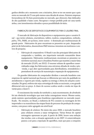CEGOVCAPACIDADE ESTATAL E DEMOCRACIA[ ]
172
ganhos obtidos até o momento com a iniciativa, deve-se ter em mente que o país
entra no mercado de CI com pelo menos uma década de atraso. Existem empresas
fornecedoras de CIs bem posicionadas no mercado, que oferecem chips dedicados
de alta qualidade e baixo custo. Recuperar o tempo perdido pode ser uma tarefa
árdua, com investimentos elevados e pouca possibilidade de êxito.
FABRICAÇÃO DE DISPOSITIVOS E EQUIPAMENTOS PARA O USUÁRIO FINAL
O mercado de fabricação de dispositivos e equipamentos para o usuário fi-
nal – que inclui celulares, smartphones, tablets, modems, computadores, netbooks,
palms, TVs, PABX, set-up boxes, entre outros - é dominado por multinacionais de
grande porte. Fabricantes de peso encontram-se presentes no país. Amparados
pela Lei de Informática, desenvolvem P&D interna e investem em institutos e cen-
tros de pesquisa.
•	 Fabricação de computadores: O Brasil é um dos principais fabricantes de
computador e, também, um importante mercado consumidor desse
equipamento. Fabricantes multinacionais encontram-se presentes no
território nacional, mas é a brasileira Positivo que mantém a maior fatia
do mercado (15,6%, em 2012). O enorme volume de aparelhos comer-
cializados exige dos fabricantes uma estrutura afinada de venda e pós-
-venda, o que abre oportunidades para distribuidores, revendedores e
prestadores de serviços de manutenção e reparação de equipamentos.
Os grandes fabricantes de computador dividem o mercado brasileiro com
empresas de capital nacional que buscam se diferenciar por meio da qualidade no
atendimento e suporte pós-venda, rapidez na entrega e oferta de soluções custo-
mizadas. No geral, embora não seja a estratégia de todas as nacionais, o seu grande
diferencial está no preço. A chave do sucesso acabou sendo a venda em lojas de
varejo para a classe C.
O crescimento das vendas de notebooks e, mais recentemente, de ultrabooks
foi um obstáculo tecnológico que nem todas conseguiram vencer. Mesmo assim,
ainda existem oportunidades para brasileiras especialmente no mercado massi-
ficado. No entanto, no Brasil, a indústria de PCs consiste na montagem de kits
importados e na manufatura das etapas finais do processo de produção de compo-
nentes, com pouco valor agregado em nível local.
•	 Fabricação de celulares: No início dos anos 2000, o mercado brasileiro
para celulares cresceu a taxas vertiginosas. Várias firmas de capital
estrangeiro operavam no país. A partir de 2006, houve uma redução
das vendas, com a situação agravando-se em 2007. A comercialização
passou a ser para a reposição de aparelhos, mais que para a conquista
 