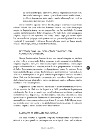 GOVERNANÇA DIGITAL
173
de novos clientes pelas operadoras. Muitas empresas desistiram de fa-
bricar celulares no país. Além da queda de vendas em nível nacional, a
tendência à concentração da receita nas cinco líderes globais explica o
desinteresse pelo mercado brasileiro.
No que se refere à posse e ao uso de celulares por usuários pessoas físicas,
o Brasil convive com duas realidades distantes. Por um lado, existe uma peque-
na parcela da população que conta com aparelhos com funcionalidades diversas e
acesso à banda larga móvel de terceira geração. Por outro lado, existe uma parcela
ampla da população com aparelhos sem acesso à banda larga, que utiliza o apare-
lho na modalidade pré-pago, mais para receber do que fazer ligações de voz con-
vencional. O crescimento vertiginoso de smartphones e tablets verificado a partir
de 2007 não atingiu, ainda, o mercado massificado.
MERCADO DE CONSUMO – FABRICAÇÃO DE DISPOSITIVOS PARA 		
COMUNICAÇÃO EMPRESARIAL
No uso de dispositivos de comunicação pelo mercado corporativo, também
se observa forte segmentação. Existe um grupo seleto, em geral constituído por
empresas de grande porte, que necessita de projetos sofisticados de comunicação,
propiciando demanda para soluções personalizadas que permitem a manutenção
de linhas de montagem regionais e configuração caso a caso. Os sistemas de voz
foram substituídos por centrais de atendimento que incorporam funcionalidades
avançadas. Esse segmento, em geral, é atendido por empresas oriundas do merca-
do de fabricação de sistemas de comunicação para operadoras. Mas há oportuni-
dades, também, para integradores puros, que prestam serviços utilizando equipa-
mentos de fornecedores globais.
Empresas de capital nacional encontram-se relativamente bem posiciona-
das no mercado de fabricação de dispositivos PABX para clientes de pequeno e
médio porte. Este é um segmento para o qual há boas oportunidades, em virtude
do número elevado de pequenas e médias empresas e da ainda relativamente baixa
quantidade das que dispõem de serviços de comunicação. A ameaça são os concor-
rentes chineses, com preços muito competitivos. O mercado de PABX para peque-
nas e médias empresas baseia-se em produtos convencionais, mas o crescimento
da banda larga fixa deverá acelerar o uso de sistemas IP.
FABRICAÇÃO DE SISTEMAS DE COMUNICAÇÃO
Em anos recentes, o segmento composto por fabricantes de sistemas de
comunicação para operadoras passou por mudanças significativas. Multinacionais
 