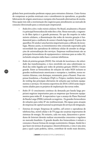 CEGOVCAPACIDADE ESTATAL E DEMOCRACIA[ ]
174
globais bem posicionadas perderam espaço para entrantes chinesas. Como forma
de compensar as perdas eventuais com o atendimento às operadoras, as grandes
fabricantes de origem americana e europeia vêm buscando alternativas de receita.
Uma opção tem sido a reorientação dos negócios para atendimento ao mercado de
consumo direcionado para a comunicação empresarial.
•	 Redes fim-a-fim e redes móveis celulares: No Brasil, atualmente a Huawei
é a principal fornecedora de redes fim-a-fim. Nesse mercado, o segmen-
to de fibra óptica é a grande promessa. No que diz respeito às redes
móveis celulares, a disseminação das redes de terceira geração é fun-
damental para a melhoria de acesso à banda larga móvel. O preço dos
aparelhos 3G ainda é uma barreira importante para a difusão da tecno-
logia. Mesmo assim, os investimentos vêm crescendo suportados pela
necessidade das operadoras de telefonia celular de atender às obriga-
ções de universalização dos serviços. Empresas multinacionais são as
principais fornecedoras de equipamentos e sistemas para as redes 3G,
incluindo estações rádio-base e centrais telefônicas.
•	 Redes de próxima geração (NGN): Em virtude de incertezas e da veloci-
dade das transformações, o risco envolvido em uma substituição ra-
dical das redes legadas por redes de próxima geração (NGN) é muito
grande. Entre as fornecedoras de soluções de redes NGN incluem-se
grandes multinacionais americanas e europeias e, também, novas en-
trantes chinesas, com destaque, novamente, para a Huawei. Duas em-
presas brasileiras, a Fundação CPqD e a Trópico, também fazem parte
do ranking das principais ofertantes de soluções que incluem equipa-
mentos e serviços. Os eventos esportivos de 2014 e 2016 serão impor-
tantes aliados para os projetos de implantação das novas redes.
•	 Redes IP: O crescimento contínuo da demanda por banda larga pro-
piciará negócios importantes para as empresas que fornecem equipa-
mentos para redes IP. A expectativa é que o avanço do Plano Nacional
de Banda Larga (PNBL) estimule os negócios. Os grandes fornecedores
de soluções para redes IP são multinacionais. Há espaço para atuação
de empresas de capital nacional na prestação de serviços de integração.
•	 Sistemas de energia: Empresas de satélite, call centers e operadoras de
telefonia fixa, móvel celular e de TV paga são usuárias importantes de
sistemas de energia. No entanto, cada vez mais, datacentros e prove-
dores de Internet deverão realizar encomendas crescentes e regulares
no mercado brasileiro. O grande desafio dos fornecedores é reduzir o
consumo e buscar formas de energia sustentáveis e limpas. Ainda há o
que fazer em termos de pesquisa e desenvolvimento, e esta é uma área
para a qual o país poderia, talvez, contribuir de modo mais decisivo,
 