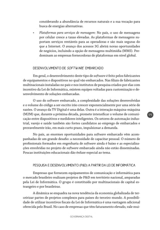 GOVERNANÇA DIGITAL
175
considerando a abundância de recursos naturais e a sua vocação para
busca de energias alternativas.
•	 Plataformas para serviços de mensagem: No país, o uso de mensagens
por celular cresce a taxas elevadas. As plataformas de mensagens su-
portam serviços rentáveis para as operadoras e são mais seguras do
que a Internet. O avanço dos acessos 3G abrirá novas oportunidades
de negócios, incluindo a opção de mensagens multimídia (MMS). Pre-
dominam as empresas fornecedoras de plataformas em nível global.
DESENVOLVIMENTO DE SOFTWARE EMBARCADO
Em geral, o desenvolvimento deste tipo de software é feito pelos fabricantes
de equipamentos e dispositivos no qual vão embarcados. Nas filiais de fabricantes
multinacionais instaladas no país e nos institutos de pesquisa criados por elas com
incentivo da Lei de Informática, existem equipes voltadas para customização e de-
senvolvimento de soluções embarcadas.
O uso do software embarcado, a complexidade das soluções desenvolvidas
e o volume do código a ser escrito irão crescer exponencialmente por uma série de
razões. O avanço da TV Digital é uma delas. Outra é a interação máquina-máquina
(M2M) que, durante a próxima década, promete intensificar o volume de comuni-
cação entre dispositivos e medidores inteligentes. Os setores de automação indus-
trial, varejo e saúde também são fortes candidatos ao emprego de embarcados e
provavelmente irão, em mais curto prazo, impulsionar a demanda.
No país, as enormes oportunidades para software embarcado vêm acom-
panhadas de um grande desafio: a necessidade de capacitar pessoal. O número de
profissionais formados em engenharia de software ainda é baixo e as especializa-
ções envolvidas no projeto de software embarcado ainda não estão disseminadas.
Poucas instituições educacionais dão ênfase especial ao tema.
PESQUISA E DESENVOLVIMENTO (P&D) A PARTIR DA LEI DE INFORMÁTICA
Empresas que fornecem equipamentos de comunicação e informática para
o mercado brasileiro realizam projetos de P&D em território nacional, amparadas
pela Lei de Informática. O grupo é constituído por multinacionais de capital es-
trangeiro e por brasileiras.
A dinâmica se enquadra na nova tendência da economia globalizada de ter-
ceirizar partes de projetos complexos para países do terceiro mundo. A possibili-
dade de utilizar incentivos fiscais da Lei de Informática é uma vantagem adicional
oferecida pelo Brasil. No caso de empresas que têm faturamento elevado, vale mui-
 