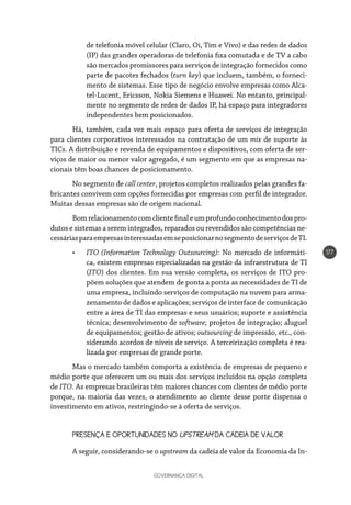 GOVERNANÇA DIGITAL
177
de telefonia móvel celular (Claro, Oi, Tim e Vivo) e das redes de dados
(IP) das grandes operadoras de telefonia fixa comutada e de TV a cabo
são mercados promissores para serviços de integração fornecidos como
parte de pacotes fechados (turn key) que incluem, também, o forneci-
mento de sistemas. Esse tipo de negócio envolve empresas como Alca-
tel-Lucent, Ericsson, Nokia Siemens e Huawei. No entanto, principal-
mente no segmento de redes de dados IP, há espaço para integradores
independentes bem posicionados.
Há, também, cada vez mais espaço para oferta de serviços de integração
para clientes corporativos interessados na contratação de um mix de suporte às
TICs. A distribuição e revenda de equipamentos e dispositivos, com oferta de ser-
viços de maior ou menor valor agregado, é um segmento em que as empresas na-
cionais têm boas chances de posicionamento.
No segmento de call center, projetos completos realizados pelas grandes fa-
bricantes convivem com opções fornecidas por empresas com perfil de integrador.
Muitas dessas empresas são de origem nacional.
Bomrelacionamentocomcliente finale umprofundoconhecimentodospro-
dutos e sistemas a serem integrados, reparados ou revendidos são competências ne-
cessáriasparaempresasinteressadasemseposicionarnosegmentodeserviçosdeTI.
•	 ITO (Information Technology Outsourcing): No mercado de informáti-
ca, existem empresas especializadas na gestão da infraestrutura de TI
(ITO) dos clientes. Em sua versão completa, os serviços de ITO pro-
põem soluções que atendem de ponta a ponta as necessidades de TI de
uma empresa, incluindo serviços de computação na nuvem para arma-
zenamento de dados e aplicações; serviços de interface de comunicação
entre a área de TI das empresas e seus usuários; suporte e assistência
técnica; desenvolvimento de software; projetos de integração; aluguel
de equipamentos; gestão de ativos; outsourcing de impressão, etc., con-
siderando acordos de níveis de serviço. A terceirização completa é rea-
lizada por empresas de grande porte.
Mas o mercado também comporta a existência de empresas de pequeno e
médio porte que oferecem um ou mais dos serviços incluídos na opção completa
de ITO. As empresas brasileiras têm maiores chances com clientes de médio porte
porque, na maioria das vezes, o atendimento ao cliente desse porte dispensa o
investimento em ativos, restringindo-se à oferta de serviços.
PRESENÇA E OPORTUNIDADES NO UPSTREAM DA CADEIA DE VALOR
A seguir, considerando-se o upstream da cadeia de valor da Economia da In-
 