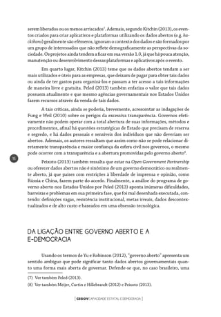 CEGOVCAPACIDADE ESTATAL E DEMOCRACIA[ ]
16
seremliberadosouosmenosarriscados7
.Ademais,segundoKitchin(2013),oseven-
tos criados para criar aplicativos e plataformas utilizando os dados abertos (e.g. ha-
ckthons)geralmentesãoefêmeros,ignoramocontextodosdadosesãoformadospor
um grupo de interessados que não reflete demograficamente as perspectivas da so-
ciedade.Osprojetosaindatendemaficaremsuaversão1.0,jáquehápoucaatenção,
manutençãooudesenvolvimentodessas plataformaseaplicativosapósoevento.
Em quarto lugar, Kitchin (2013) teme que os dados abertos tendam a ser
mais utilizados e úteis para as empresas, que deixam de pagar para obter tais dados
ou ainda de ter gastos para organizá-los e passam a ter acesso a tais informações
de maneira livre e gratuita. Peled (2013) também enfatiza o valor que tais dados
possuem atualmente e que mesmo agências governamentais nos Estados Unidos
fazem recursos através da venda de tais dados.
A tais críticas, ainda se poderia, brevemente, acrescentar as indagações de
Fung e Weil (2010) sobre os perigos da excessiva transparência. Governos efeti-
vamente não podem operar com a total abertura de suas informações, métodos e
procedimentos, afinal há questões estratégicas de Estado que precisam de reserva
e segredo, e há dados pessoais e sensíveis dos indivíduos que não deveriam ser
abertos. Ademais, os autores ressaltam que assim como não se pode relacionar di-
retamente transparência e maior confiança da esfera civil nos governos, o mesmo
pode ocorrer com a transparência e a abertura promovidas pelo governo aberto8
.
Peixoto (2013) também ressalta que estar na Open Government Partnership
ou oferecer dados abertos não é sinônimo de um governo democrático ou realmen-
te aberto, já que países com restrições à liberdade de imprensa e opinião, como
Rússia e China, fazem parte do acordo. Finalmente, a análise do programa de go-
verno aberto nos Estados Unidos por Peled (2013) aponta inúmeras dificuldades,
barreiras e problemas em sua primeira fase, que foi mal desenhada executada, con-
tendo: definições vagas, resistência institucional, metas irreais, dados descontex-
tualizados e de alto custo e baseados em uma obsessão tecnológica.
DA LIGAÇÃO ENTRE GOVERNO ABERTO E A
E-DEMOCRACIA
Usando os termos de Yu e Robinson (2012), “governo aberto” apresenta um
sentido ambíguo que pode significar tanto dados abertos governamentais quan-
to uma forma mais aberta de governar. Defende-se que, no caso brasileiro, uma
(7)  Ver também Peled (2013).
(8) Ver também Meijer, Curtin e Hillebrandt (2012) e Peixoto (2013).
 