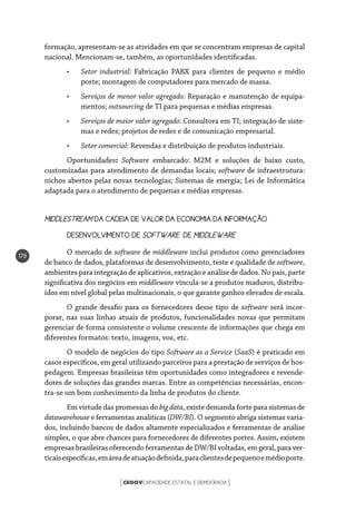 CEGOVCAPACIDADE ESTATAL E DEMOCRACIA[ ]
178
formação, apresentam-se as atividades em que se concentram empresas de capital
nacional. Mencionam-se, também, as oportunidades identificadas.
•	 Setor industrial: Fabricação PABX para clientes de pequeno e médio
porte; montagem de computadores para mercado de massa.
•	 Serviços de menor valor agregado: Reparação e manutenção de equipa-
mentos; outsourcing de TI para pequenas e médias empresas.
•	 Serviços de maior valor agregado: Consultora em TI; integração de siste-
mas e redes; projetos de redes e de comunicação empresarial.
•	 Setor comercial: Revendas e distribuição de produtos industriais.
Oportunidades: Software embarcado: M2M e soluções de baixo custo,
customizadas para atendimento de demandas locais; software de infraestrutura:
nichos abertos pelas novas tecnologias; Sistemas de energia; Lei de Informática
adaptada para o atendimento de pequenas e médias empresas.
MIDDLESTREAM DA CADEIA DE VALOR DA ECONOMIA DA INFORMAÇÃO
DESENVOLVIMENTO DE SOFTWARE DE MIDDLEWARE
O mercado de software de middleware inclui produtos como gerenciadores
de banco de dados, plataformas de desenvolvimento, teste e qualidade de software,
ambientes para integração de aplicativos, extração e análise de dados. No país, parte
significativa dos negócios em middleware vincula-se a produtos maduros, distribu-
ídos em nível global pelas multinacionais, o que garante ganhos elevados de escala.
O grande desafio para os fornecedores desse tipo de software será incor-
porar, nas suas linhas atuais de produtos, funcionalidades novas que permitam
gerenciar de forma consistente o volume crescente de informações que chega em
diferentes formatos: texto, imagens, voz, etc.
O modelo de negócios do tipo Software as a Service (SaaS) é praticado em
casos específicos, em geral utilizando parceiros para a prestação de serviços de hos-
pedagem. Empresas brasileiras têm oportunidades como integradores e revende-
dores de soluções das grandes marcas. Entre as competências necessárias, encon-
tra-se um bom conhecimento da linha de produtos do cliente.
Em virtude das promessas do bigdata, existe demanda forte para sistemas de
datawarehouse e ferramentas analíticas (DW/BI). O segmento abriga sistemas varia-
dos, incluindo bancos de dados altamente especializados e ferramentas de análise
simples, o que abre chances para fornecedores de diferentes portes. Assim, existem
empresas brasileiras oferecendo ferramentas de DW/BI voltadas, em geral, para ver-
ticaisespecíficas,emáreadeatuaçãodefinida,paraclientesdepequenoemédioporte.
 