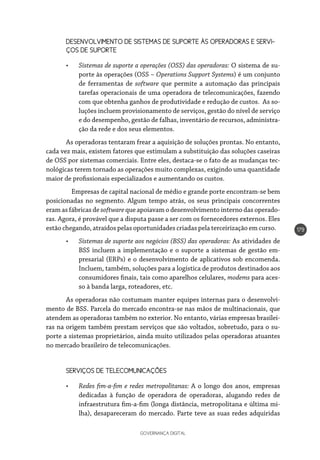 GOVERNANÇA DIGITAL
179
DESENVOLVIMENTO DE SISTEMAS DE SUPORTE ÀS OPERADORAS E SERVI-
ÇOS DE SUPORTE
•	 Sistemas de suporte a operações (OSS) das operadoras: O sistema de su-
porte às operações (OSS – Operations Support Systems) é um conjunto
de ferramentas de software que permite a automação das principais
tarefas operacionais de uma operadora de telecomunicações, fazendo
com que obtenha ganhos de produtividade e redução de custos. As so-
luções incluem provisionamento de serviços, gestão do nível de serviço
e do desempenho, gestão de falhas, inventário de recursos, administra-
ção da rede e dos seus elementos.
As operadoras tentaram frear a aquisição de soluções prontas. No entanto,
cada vez mais, existem fatores que estimulam a substituição das soluções caseiras
de OSS por sistemas comerciais. Entre eles, destaca-se o fato de as mudanças tec-
nológicas terem tornado as operações muito complexas, exigindo uma quantidade
maior de profissionais especializados e aumentando os custos.
	 Empresas de capital nacional de médio e grande porte encontram-se bem
posicionadas no segmento. Algum tempo atrás, os seus principais concorrentes
eram as fábricas de software que apoiavam o desenvolvimento interno das operado-
ras. Agora, é provável que a disputa passe a ser com os fornecedores externos. Eles
estão chegando, atraídos pelas oportunidades criadas pela terceirização em curso.
•	 Sistemas de suporte aos negócios (BSS) das operadoras: As atividades de
BSS incluem a implementação e o suporte a sistemas de gestão em-
presarial (ERPs) e o desenvolvimento de aplicativos sob encomenda.
Incluem, também, soluções para a logística de produtos destinados aos
consumidores finais, tais como aparelhos celulares, modems para aces-
so à banda larga, roteadores, etc.
As operadoras não costumam manter equipes internas para o desenvolvi-
mento de BSS. Parcela do mercado encontra-se nas mãos de multinacionais, que
atendem as operadoras também no exterior. No entanto, várias empresas brasilei-
ras na origem também prestam serviços que são voltados, sobretudo, para o su-
porte a sistemas proprietários, ainda muito utilizados pelas operadoras atuantes
no mercado brasileiro de telecomunicações.
SERVIÇOS DE TELECOMUNICAÇÕES
•	 Redes fim-a-fim e redes metropolitanas: A o longo dos anos, empresas
dedicadas à função de operadora de operadoras, alugando redes de
infraestrutura fim-a-fim (longa distância, metropolitana e última mi-
lha), desapareceram do mercado. Parte teve as suas redes adquiridas
 