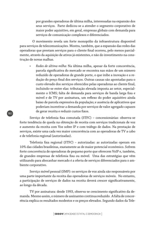 CEGOVCAPACIDADE ESTATAL E DEMOCRACIA[ ]
180
por grandes operadoras de última milha, interessadas na expansão dos
seus serviços. Parte dedicou-se a atender o segmento corporativo de
maior poder aquisitivo, em geral, empresas globais com demanda para
serviços de comunicação complexos e diferenciados.
	 O movimento revela um forte monopólio da infraestrutura disponível
para serviços de telecomunicações. Mostra, também, que a expansão das redes das
operadoras que prestam serviços para o cliente final ocorreu, pelo menos parcial-
mente, através da aquisição de ativos já existentes, e não do investimento na cons-
trução de novas malhas.
•	 Redes de última milha: Na última milha, apesar da forte concorrência,
parcela significativa do mercado se encontra nas mãos de um número
reduzido de operadoras de grande porte, o que inibe a inovação e a re-
dução do preço final dos serviços. Outras causas são apontadas para o
custo elevado dos serviços oferecidos pelas operadoras ao cliente final,
incluindo-se entre elas: tributação elevada imposta ao setor, especial-
mente o ICMS; falta de demanda para serviços de banda larga fixa e
móvel e de TV por assinatura, um reflexo do poder aquisitivo ainda
baixo de parcela expressiva da população; e ausência de aplicativos que
poderiam incentivar a demanda por serviços de valor agregado capazes
de gerar receita e reduzir custos fixos.
Serviço de telefonia fixa comutada (STFC) – concessionárias: observa-se
forte tendência de queda na obtenção de receita com serviços tradicionais de voz
e aumento da receita com Voz sobre IP e com tráfego de dados. Na prestação de
serviços, existe uma cada vez maior concorrência com as operadoras de TV a cabo
e de telefonia regional (autorizadas).
Telefonia fixa regional (STFC) – autorizadas: as autorizadas operam em
10% das cidades brasileiras, exatamente as de maior potencial econômico. Sofrem
forte concorrência de operadoras de pequeno porte que oferecem VoIP e, também,
de grandes empresas de telefonia fixa ou móvel. Uma das estratégias que vêm
utilizando para abocanhar mercado é a oferta de serviços diferenciados para o am-
biente corporativo.
Serviço móvel pessoal (SMP): os serviços de voz ainda são responsáveis por
uma parte importante da receita das operadoras de serviços móveis. No entanto,
a participação de serviços de dados na receita deverá crescer significativamente,
ao longo da década.
TV por assinatura: desde 1993, observa-se crescimento significativo da de-
manda.Mesmoassim,onúmerodeassinantescontinuareduzido. Afaltadeconcor-
rência explica os resultados modestos e os preços elevados. Segundo dados da Tele-
 