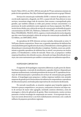GOVERNANÇA DIGITAL
181
brasil e Teleco (2011), em 2011, 84% do mercado de TV por assinatura estavam em
poder de três operadoras: Net, Sky e Embratel (agora pertencente ao grupo Telmex).
Serviços de comunicação multimídia (SCM): o número de operadoras cres-
ceu de modo expressivo, chegando, em 2011, a quase três mil. Para oferecer os seus
serviços, necessitam alugar rede de terceiros, bem escasso e monopolizado pelas
grandes, que também utilizam as redes para prestar serviços concorrentes e se
posicionar de modo satisfatório neste segmento em franca expansão. Em 2009, a
receita bruta obtida com a oferta de serviços de comunicação multimídia de quatro
concessionárias do STFC (Oi, Telefonica, Embratel e CTBC), em torno de R$ 17 bi-
lhões (TELEBRASIL; TELECO, 2011), superou o total estimado de receita daquelas
que têm como fonte principal a oferta de serviços de comunicação multimídia: R$
9,5 bilhões, em 2009 (IBGE, 2010).
As operadoras de SCM oferecem serviços variados, destacando-se estes: 1)
VoIP para clientes corporativos. Nesse caso, as grandes operadoras de telefonia fixa
comutadadetêmpartesignificativadareceita;2)Atendimentoaclientesglobaiscom
demandas por comunicação diversificadas e complexas. Também, nesse caso, predo-
minam as grandes operadoras de telefonia fixa ou móvel, com presença em muitos
países; e 3) Atendimento a nichos de mercado. Nesse caso, as pequenas e médias
empresas brasileiras vêm obtendo sucesso, ofertando um leque diversificado de ser-
viços,taiscomorastreamentoporsatélite e comunicaçãoemambientesespecíficos.
HOSPEDAGEM CORPORATIVA
O segmento de hospedagem corporativa diferencia-se pelo porte do cliente.
Em franca expansão, o mercado de atendimento a grandes clientes é disputado por
empresasmultinacionais,incluindoprovedoresdeserviçosdeTI,operadorasdeser-
viços de telecomunicações e prestadoras de serviços de comunicação para grandes
clientes. A hospedagem para pequenas e médias empresas também vem atraindo
empresas de grande porte (fornecedores da indústria de computadores e operadoras
detelecomunicações), motivadas pelas expectativasdecrescimentodademanda.
No mercado massificado, as atuantes surgiram para hospedar páginas da
Internet a preços competitivos e, aos poucos, começaram a fornecer um leque vas-
to de serviços de maior valor agregado, incluindo comércio eletrônico, envio de
mensagens e oferta de aplicativos de gestão. Mais recentemente, muitos serviços
passaram a incluir tecnologia de computação em nuvem. A incorporação dos ser-
viços em nuvem deverá levar a um forte realinhamento estrutural, com a saída de
milhares de pequenos provedores regionais.
 