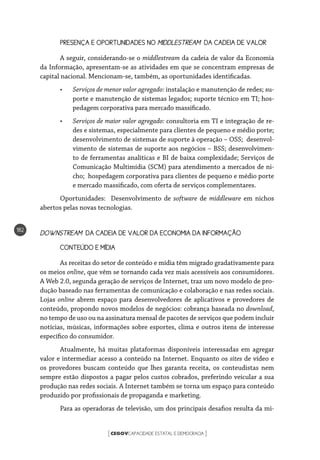 CEGOVCAPACIDADE ESTATAL E DEMOCRACIA[ ]
182
PRESENÇA E OPORTUNIDADES NO MIDDLESTREAM DA CADEIA DE VALOR
A seguir, considerando-se o middlestream da cadeia de valor da Economia
da Informação, apresentam-se as atividades em que se concentram empresas de
capital nacional. Mencionam-se, também, as oportunidades identificadas.
•	 Serviços de menor valor agregado: instalação e manutenção de redes; su-
porte e manutenção de sistemas legados; suporte técnico em TI; hos-
pedagem corporativa para mercado massificado.
•	 Serviços de maior valor agregado: consultoria em TI e integração de re-
des e sistemas, especialmente para clientes de pequeno e médio porte;
desenvolvimento de sistemas de suporte à operação – OSS; desenvol-
vimento de sistemas de suporte aos negócios – BSS; desenvolvimen-
to de ferramentas analíticas e BI de baixa complexidade; Serviços de
Comunicação Multimídia (SCM) para atendimento a mercados de ni-
cho; hospedagem corporativa para clientes de pequeno e médio porte
e mercado massificado, com oferta de serviços complementares.
Oportunidades: Desenvolvimento de software de middleware em nichos
abertos pelas novas tecnologias.
DOWNSTREAM DA CADEIA DE VALOR DA ECONOMIA DA INFORMAÇÃO
CONTEÚDO E MÍDIA
As receitas do setor de conteúdo e mídia têm migrado gradativamente para
os meios online, que vêm se tornando cada vez mais acessíveis aos consumidores.
A Web 2.0, segunda geração de serviços de Internet, traz um novo modelo de pro-
dução baseado nas ferramentas de comunicação e colaboração e nas redes sociais.
Lojas online abrem espaço para desenvolvedores de aplicativos e provedores de
conteúdo, propondo novos modelos de negócios: cobrança baseada no download,
no tempo de uso ou na assinatura mensal de pacotes de serviços que podem incluir
notícias, músicas, informações sobre esportes, clima e outros itens de interesse
específico do consumidor.
Atualmente, há muitas plataformas disponíveis interessadas em agregar
valor e intermediar acesso a conteúdo na Internet. Enquanto os sites de vídeo e
os provedores buscam conteúdo que lhes garanta receita, os conteudistas nem
sempre estão dispostos a pagar pelos custos cobrados, preferindo veicular a sua
produção nas redes sociais. A Internet também se torna um espaço para conteúdo
produzido por profissionais de propaganda e marketing.
Para as operadoras de televisão, um dos principais desafios resulta da mi-
 