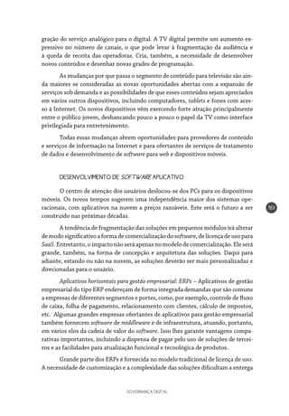 GOVERNANÇA DIGITAL
183
gração do serviço analógico para o digital. A TV digital permite um aumento ex-
pressivo no número de canais, o que pode levar à fragmentação da audiência e
à queda de receita das operadoras. Cria, também, a necessidade de desenvolver
novos conteúdos e desenhar novas grades de programação.
As mudanças por que passa o segmento de conteúdo para televisão são ain-
da maiores se consideradas as novas oportunidades abertas com a expansão de
serviços sob demanda e as possibilidades de que esses conteúdos sejam apreciados
em vários outros dispositivos, incluindo computadores, tablets e fones com aces-
so à Internet. Os novos dispositivos vêm exercendo forte atração principalmente
entre o público jovem, desbancando pouco a pouco o papel da TV como interface
privilegiada para entretenimento.
Todas essas mudanças abrem oportunidades para provedores de conteúdo
e serviços de informação na Internet e para ofertantes de serviços de tratamento
de dados e desenvolvimento de software para web e dispositivos móveis.
DESENVOLVIMENTO DE SOFTWARE APLICATIVO
O centro de atenção dos usuários deslocou-se dos PCs para os dispositivos
móveis. Os novos tempos sugerem uma independência maior dos sistemas ope-
racionais, com aplicativos na nuvem a preços razoáveis. Este será o futuro a ser
construído nas próximas décadas.
A tendência de fragmentação das soluções em pequenos módulos irá alterar
de modo significativo a forma de comercialização do software, de licença de uso para
SaaS.Entretanto,oimpactonãoseráapenasnomodelodecomercialização.Eleserá
grande, também, na forma de concepção e arquitetura das soluções. Daqui para
adiante, estando ou não na nuvem, as soluções deverão ser mais personalizadas e
direcionadas para o usuário.
Aplicativos horizontais para gestão empresarial: ERPs – Aplicativos de gestão
empresarial do tipo ERP endereçam de forma integrada demandas que são comuns
a empresas de diferentes segmentos e portes, como, por exemplo, controle de fluxo
de caixa, folha de pagamento, relacionamento com clientes, cálculo de impostos,
etc. Algumas grandes empresas ofertantes de aplicativos para gestão empresarial
também fornecem software de middleware e de infraestrutura, atuando, portanto,
em vários elos da cadeia de valor do software. Isso lhes garante vantagens compa-
rativas importantes, incluindo a dispensa de pagar pelo uso de soluções de tercei-
ros e as facilidades para atualização funcional e tecnológica de produtos.
Grande parte dos ERPs é fornecida no modelo tradicional de licença de uso.
A necessidade de customização e a complexidade das soluções dificultam a entrega
 