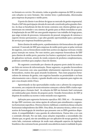 CEGOVCAPACIDADE ESTATAL E DEMOCRACIA[ ]
184
no formato as a service. No entanto, todas as grandes empresas de ERP já contam
com soluções no novo formato. São versões leves e padronizadas, direcionadas
para empresas de pequeno e médio porte.
O porte do cliente é um divisor de águas no mercado de gestão empresarial.
Oracle e SAP têm participação elevada do mercado constituído pelos grandes clien-
tes. As duas se beneficiam do fato de terem contratos com clientes globais que se
interessam em estender o seu sistema de gestão para as filiais instaladas no país.
A implantação de um ERP em uma grande empresa é um trabalho de longo prazo,
que exige revisão de processos, treinamento de pessoal, integração de sistemas e
suporte técnico permanente, o que abre grandes oportunidades para a prestação
de serviços por empresas brasileiras parceiras.
Entre clientes de médio porte, a predominância é de fornecedores de capital
nacional. O mercado de ERP para empresas de médio porte guia-se pelas verticais
de negócios, com os fornecedores sendo bem aceitos em algumas verticais e tendo
pouca inserção em outras. Por esse motivo, para empresas fornecedoras de ERP
para clientes de médio porte, parcerias (ou fusões e aquisições) com fornecedores
de aplicativos verticais, através da venda conjunta de produtos complementares,
poderiam contribuir para ampliar a base de clientes.
No segmento constituído por clientes de pequeno porte ainda há muito a
ser feito em termos de informatização. Nesse segmento, os grandes fornecedores
de ERP concorrem com uma quantidade relativamente expressiva de pequenos
fornecedores, muitos dos quais atuando localmente. Para esses pequenos forne-
cedores de sistemas de gestão, com negócios baseados na proximidade e no bom
relacionamento com o cliente, o grande desafio está na expansão para regiões em
que a sua atuação ainda é fraca.
Aproveitando-se das oportunidades criadas com o advento da computação
em nuvem, um conjunto de novas entrantes começam a ofertar ERPs criados espe-
cialmente para o formato SaaS. As soluções de ERP em formato SaaS costumam
ser endereçadas para clientes de pequeno porte. Grandes fornecedores de ERP já
dispõem de modelos na nuvem e estão mirando esse segmento.
Aplicações para segmentos horizontes específicos: RH, CRM, etc. – Os sistemas
do tipo ERP convivem com várias opções de software para atendimento a segmen-
tos horizontais específicos. Diversos fatores viabilizam a existência dessas soluções
horizontais independentes dos ERPs. Uma delas, de natureza técnica, refere-se aos
acertos de homologação de interfaces que possuem com os ERPs genéricos dispo-
níveis. A compatibilidade é uma questão de sobrevivência. Outras têm a ver com
o conteúdo ofertado. Por um lado, essas soluções respondem a necessidades dos
clientes que, no geral, não são atendidas por um aplicativo de escopo genérico. Por
outro lado, costumam endereçar de modo mais adequado aspectos da legislação
brasileira e dos costumes locais, possuindo uma aderência maior à realidade do país.
 