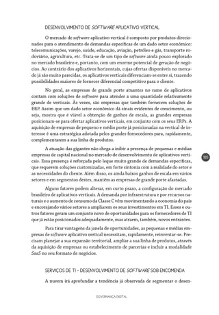 GOVERNANÇA DIGITAL
185
DESENVOLVIMENTO DE SOFTWARE APLICATIVO VERTICAL
O mercado de software aplicativo vertical é composto por produtos direcio-
nados para o atendimento de demandas específicas de um dado setor econômico:
telecomunicações, varejo, saúde, educação, aviação, petróleo e gás, transporte ro-
doviário, agricultura, etc. Trata-se de um tipo de software ainda pouco explorado
no mercado brasileiro e, portanto, com um enorme potencial de geração de negó-
cios. Ao contrário dos aplicativos horizontais, cujas ofertas disponíveis no merca-
do já são muito parecidas, os aplicativos verticais diferenciam-se entre si, trazendo
possibilidades maiores de fornecer diferencial competitivo para o cliente.
No geral, as empresas de grande porte atuantes no ramo de aplicativos
contam com soluções de software para atender a uma quantidade relativamente
grande de verticais. Às vezes, são empresas que também fornecem soluções de
ERP. Assim que um dado setor econômico dá sinais evidentes de crescimento, ou
seja, mostra que é viável a obtenção de ganhos de escala, as grandes empresas
posicionam-se para ofertar aplicativos verticais, em conjunto com os seus ERPs. A
aquisição de empresas de pequeno e médio porte já posicionadas na vertical de in-
teresse é uma estratégica adotada pelos grandes fornecedores para, rapidamente,
complementarem a sua linha de produtos.
A atuação das gigantes não chega a inibir a presença de pequenas e médias
empresas de capital nacional no mercado de desenvolvimento de aplicativos verti-
cais. Essa presença é reforçada pelo leque muito grande de demandas específicas,
que requerem soluções customizadas, em forte sintonia com a realidade do setor e
as necessidades do cliente. Além disso, os ainda baixos ganhos de escala em vários
setores e em segmentos destes, mantêm as empresas de grande porte afastadas.
Alguns fatores podem alterar, em curto prazo, a configuração do mercado
brasileiro de aplicativos verticais. A demanda por infraestrutura e por recursos na-
turais e o aumento de consumo da Classe C vêm movimentando a economia do país
e encorajando vários setores a ampliarem os seus investimentos em TI. Esses e ou-
tros fatores geram um conjunto novo de oportunidades para os fornecedores de TI
que já estão posicionados adequadamente, mas atraem, também, novos entrantes.
Para tirar vantagens da janela de oportunidades, as pequenas e médias em-
presas de software aplicativo vertical necessitam, rapidamente, reinventar-se. Pre-
cisam planejar a sua expansão territorial, ampliar a sua linha de produtos, através
da aquisição de empresas ou estabelecimento de parcerias e incluir a modalidade
SaaS no seu formato de negócios.
SERVIÇOS DE TI – DESENVOLVIMENTO DE SOFTWARE SOB ENCOMENDA
A nuvem irá aprofundar a tendência já observada de segmentar o desen-
 