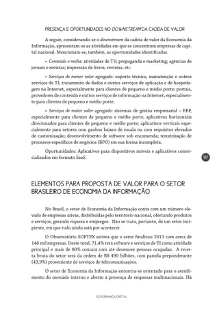 GOVERNANÇA DIGITAL
187
PRESENÇA E OPORTUNIDADES NO DOWNSTREAM DA CADEIA DE VALOR
A seguir, considerando-se o downstream da cadeia de valor da Economia da
Informação, apresentam-se as atividades em que se concentram empresas de capi-
tal nacional. Mencionam-se, também, as oportunidades identificadas.
•	 Conteúdo e mídia: atividades de TV; propaganda e marketing; agências de
jornais e revistas; impressão de livros, revistas, etc.
•	 Serviços de menor valor agregado: suporte técnico, manutenção e outros
serviços de TI; tratamento de dados e outros serviços de aplicação e de hospeda-
gem na Internet, especialmente para clientes de pequeno e médio porte; portais,
provedores de conteúdo e outros serviços de informação na Internet, especialmen-
te para clientes de pequeno e médio porte;
•	 Serviços de maior valor agregado: sistemas de gestão empresarial – ERP,
especialmente para clientes de pequeno e médio porte; aplicativos horizontais
direcionados para clientes de pequeno e médio porte; aplicativos verticais espe-
cialmente para setores com ganhos baixos de escala ou com requisitos elevados
de customização; desenvolvimento de software sob encomenda; terceirização de
processos específicos de negócios (BPO) em sua forma incompleta.
Oportunidades: Aplicativos para dispositivos móveis e aplicativos comer-
cializados em formato SaaS.
ELEMENTOS PARA PROPOSTA DE VALOR PARA O SETOR
BRASILEIRO DE ECONOMIA DA INFORMAÇÃO
No Brasil, o setor de Economia da Informação conta com um número ele-
vado de empresas ativas, distribuídas pelo território nacional, ofertando produtos
e serviços, gerando riqueza e empregos. Não se trata, portanto, de um setor inci-
piente, em que tudo ainda está por acontecer.
O Observatório SOFTEX estima que o setor finalizou 2013 com cerca de
146 mil empresas. Deste total, 71,4% terá software e serviços de TI como atividade
principal e mais de 80% contará com até dezenove pessoas ocupadas. A recei-
ta bruta do setor será da ordem de R$ 490 bilhões, com parcela preponderante
(43,9%) proveniente de serviços de telecomunicações.
O setor de Economia da Informação encontra-se orientado para o atendi-
mento do mercado interno e aberto à presença de empresas multinacionais. Há
 