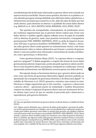 GOVERNANÇA DIGITAL
17
considerável parcela da discussão relacionada ao governo aberto está centrada nos
aspectos técnicos envolvidos. Dentre outras questões, discutem-se os padrões a se-
rem adotados para gerar interoperabilidade entre diferentes dados e plataformas, a
infraestrutura necessária para mantê-los on-line, além dos tipos de dados que vêm
sendo abertos, quais deveriam ser abertos e a qualidade dos atuais dados abertos
(e.g. ARAUJO et al., 2012; BATISTA; SILVA; MIRANDA, 2013; DINIZ, 2010)9
.
Tais questões são acompanhadas, eventualmente, de ponderações acerca
das mudanças organizacionais que os governos devem realizar para tornar seus
dados abertos e também significa alguma reflexão acerca do papel da sociedade
civil na abertura do governo, assim como possíveis incrementos à transparência
governamental (VAZ; RIBEIRO; MATHEUS, 2010) ou ainda de impactos da par-
ceria OGP para os governos brasileiros (GUIMARÃES, 2013). Todavia, a discus-
são sobre governo aberto ainda aparenta ser iminentemente técnica e não tratar
suficientemente sobre os valores substantivos que formam o conceito de governo
aberto e como isso poderia estar relacionado a outras linhas de estudos semelhan-
tes, como e-governança e e-democracia.
Como questiona Ramírez-Alujas (2012), “se o governo aberto é a resposta,
qual era a pergunta?” O debate pragmático a respeito das formas de tornar dados
governamentais abertos é importante, porém não pode suprimir os valores envolvi-
dos no cerne do governo aberto: participação, transparência e colaboração. Como já
apresentado anteriormente, isso dificilmente ocorrerá apenas com dados abertos.
Em especial, deseja-se brevemente destacar que o governo aberto pode ser
visto como uma forma de governança democrática digital, portanto podendo ser
aproximado das concepções de governança eletrônica e de democracia digital10
. O
trabalho de Harrinson et al. (2012) apresenta a tentativa mais notável no meio.
Harrinson e colegas argumentam que os três conceitos – e-governo, e-democracia
e governo aberto – apresentam pontos de similaridade e também demonstram
surpresa em relação à inspiração do governo aberto mais nos movimentos de fon-
tes abertas (open source) do que no caminho já percorrido pela e-democracia e,
especialmente, pelo governo eletrônico.
(9) Para um apanhado do histórico do governo aberto no Brasil, destaco o trabalho de Neves
(2013).
(10) Alguns autores defendem que a abertura de dados pode implicar a provisão de melho-
res serviços governamentais aos cidadãos, uma vez que plataformas e aplicativos podem ser
criados para melhor aproveitar esses dados ou mesmo para permitir aos cidadãos colaborar
com informações sobre seus desejos e necessidades (NOVECK, 2009; MERGEL, 2012). Nesse
sentido, o governo aberto também poderia ter entrelaces com a ideia de governo eletrônico.
Note-se, também, que algumas visões sobre governo eletrônico também incluem a necessida-
de de participação e transparência (e.g. PINHO, 2008), o que evidencia como os três conceitos
podem estar conectados em pontos diversos. Para este texto, entretanto, tal discussão não
será ampliada. Ver o trabalho de Harrison et al. (2012) para algumas reflexões nessa linha.
 