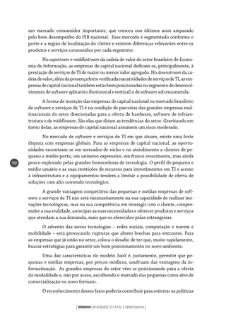 CEGOVCAPACIDADE ESTATAL E DEMOCRACIA[ ]
188
um mercado consumidor importante, que cresceu nos últimos anos amparado
pelo bom desempenho do PIB nacional. Esse mercado é segmentado conforme o
porte e a região de localização do cliente e existem diferenças relevantes entre os
produtos e serviços consumidos por cada segmento.
No uspstream e middlestream da cadeia de valor do setor brasileiro de Econo-
mia da Informação, as empresas de capital nacional dedicam-se, principalmente, à
prestação de serviços de TI de maior ou menor valor agregado. No downstream da ca-
deiadevalor,alémdapresençaforteverificadanasatividadesdeserviçosdeTI,asem-
presasdecapitalnacionaltambémestãobemposicionadasnosegmentodedesenvol-
vimentodesoftwareaplicativo(horizontalevertical)edesoftwaresobencomenda.
A forma de inserção das empresas de capital nacional no mercado brasileiro
de software e serviços de TI é na condição de parceiras das grandes empresas mul-
tinacionais do setor direcionadas para a oferta de hardware, software de infraes-
trutura e de middleware. São elas que ditam as tendências do setor. Gravitando em
torno delas, as empresas de capital nacional assumem um risco moderado.
No mercado de software e serviços de TI em que atuam, existe uma forte
disputa com empresas globais. Para as empresas de capital nacional, as oportu-
nidades encontram-se em mercados de nicho e no atendimento a clientes de pe-
queno e médio porte, um universo expressivo, em franco crescimento, mas ainda
pouco explorado pelas grandes fornecedoras de tecnologia. O perfil do pequeno e
médio usuário e as suas restrições de recursos para investimentos em TI e acesso
à infraestrutura e a equipamentos tendem a limitar a possibilidade de oferta de
soluções com alto conteúdo tecnológico.
A grande vantagem competitiva das pequenas e médias empresas de soft-
ware e serviços de TI não está necessariamente na sua capacidade de realizar ino-
vações tecnológicas, mas na sua competência em interagir com o cliente, compre-
ender a sua realidade, antecipar as suas necessidades e oferecer produtos e serviços
que atendam a sua demanda, mais que os oferecidos pelas estrangeiras.
O advento das novas tecnologias – redes sociais, computação e nuvem e
mobilidade – está provocando rupturas que abrem brechas para entrantes. Para
as empresas que já estão no setor, coloca o desafio de ter que, muito rapidamente,
buscar estratégias para garantir um bom posicionamento no novo ambiente.
Uma das características do modelo SaaS é, justamente, permitir que pe-
quenas e médias empresas, por preços módicos, usufruam das vantagens da in-
formatização. As grandes empresas do setor vêm se posicionando para a oferta
da modalidade e, não por acaso, escolhendo o mercado das pequenas como alvo de
comercialização no novo formato.
O reconhecimento desses fatos poderia contribuir para orientar as políticas
 