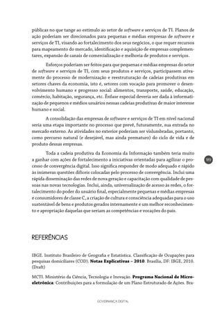 GOVERNANÇA DIGITAL
189
públicas no que tange ao estímulo ao setor de software e serviços de TI. Planos de
ação poderiam ser direcionados para pequenas e médias empresas de software e
serviços de TI, visando ao fortalecimento dos seus negócios, o que requer recursos
para mapeamento do mercado, identificação e aquisição de empresas complemen-
tares, expansão de canais de comercialização e melhoria de produtos e serviços.
Esforços poderiam ser feitos para que pequenas e médias empresas do setor
de software e serviços de TI, com seus produtos e serviços, participassem ativa-
mente do processo de modernização e reestruturação de cadeias produtivas em
setores chaves da economia, isto é, setores com vocação para promover o desen-
volvimento humano e progresso social: alimentos, transporte, saúde, educação,
comércio, habitação, segurança, etc. Ênfase especial deveria ser dada à informati-
zação de pequenos e médios usuários nessas cadeias produtivas de maior interesse
humano e social.
A consolidação das empresas de software e serviços de TI em nível nacional
seria uma etapa importante no processo que prevê, futuramente, sua entrada no
mercado externo. As atividades no exterior poderiam ser vislumbradas, portanto,
como percurso natural (e desejável, mas ainda prematuro) do ciclo de vida e de
produto dessas empresas.
Toda a cadeia produtiva da Economia da Informação também teria muito
a ganhar com ações de fortalecimento a iniciativas orientadas para agilizar o pro-
cesso de convergência digital. Isso significa responder de modo adequado e rápido
às inúmeras questões difíceis colocadas pelo processo de convergência. Inclui uma
rápida disseminação das redes de nova geração e capacitação com qualidade de pes-
soas nas novas tecnologias. Inclui, ainda, universalização de acesso às redes, o for-
talecimento do poder do usuário final, especialmente pequenas e médias empresas
e consumidores de classe C, a criação de cultura e consciência adequadas para o uso
sustentável de bens e produtos gerados internamente e um melhor reconhecimen-
to e apropriação daquelas que seriam as competências e vocações do país.
REFERÊNCIAS
IBGE. Instituto Brasileiro de Geografia e Estatística. Classificação de Ocupações para
pesquisas domiciliares (COD). Notas Explicativas – 2010. Brasília, DF: IBGE, 2010.
(Draft)
MCTI. Ministério da Ciência, Tecnologia e Inovação. Programa Nacional de Micro-
eletrônica: Contribuições para a formulação de um Plano Estruturado de Ações. Bra-
 