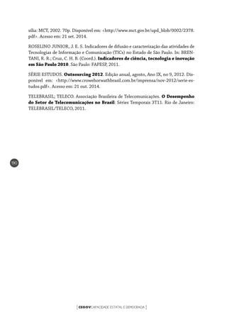 CEGOVCAPACIDADE ESTATAL E DEMOCRACIA[ ]
190
sília: MCT, 2002. 70p. Disponível em: <http://www.mct.gov.br/upd_blob/0002/2378.
pdf>. Acesso em: 21 set. 2014.
ROSELINO JUNIOR, J. E. S. Indicadores de difusão e caracterização das atividades de
Tecnologias de Informação e Comunicação (TICs) no Estado de São Paulo. In: BREN-
TANI, R. R.; Cruz, C. H. B. (Coord.). Indicadores de ciência, tecnologia e inovação
em São Paulo 2010. São Paulo: FAPESP, 2011.
SÉRIE ESTUDOS. Outsourcing 2012. Edição anual, agosto, Ano IX, no 9, 2012. Dis-
ponível em: <http://www.crowehorwathbrasil.com.br/imprensa/nov-2012/serie-es-
tudos.pdf>. Acesso em: 21 out. 2014.
TELEBRASIL; TELECO. Associação Brasileira de Telecomunicações. O Desempenho
do Setor de Telecomunicações no Brasil: Séries Temporais 3T11. Rio de Janeiro:
TELEBRASIL/TELECO, 2011.
 