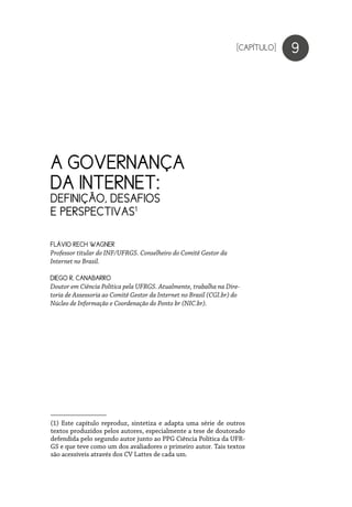 A GOVERNANÇA
DA INTERNET:
DEFINIÇÃO, DESAFIOS
E PERSPECTIVAS1
(1) Este capítulo reproduz, sintetiza e adapta uma série de outros
textos produzidos pelos autores, especialmente a tese de doutorado
defendida pelo segundo autor junto ao PPG Ciência Política da UFR-
GS e que teve como um dos avaliadores o primeiro autor. Tais textos
são acessíveis através dos CV Lattes de cada um.
9
FLÁVIO RECH WAGNER
Professor titular do INF/UFRGS. Conselheiro do Comitê Gestor da
Internet no Brasil.
DIEGO R. CANABARRO
Doutor em Ciência Política pela UFRGS. Atualmente, trabalha na Dire-
toria de Assessoria ao Comitê Gestor da Internet no Brasil (CGI.br) do
Núcleo de Informação e Coordenação do Ponto br (NIC.br).
[CAPÍTULO]
 