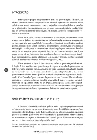 CEGOVCAPACIDADE ESTATAL E DEMOCRACIA[ ]
192
INTRODUÇÃO
Este capítulo propõe-se apresentar o tema da governança da Internet. Ele
aborda conceitos-chave à compreensão do assunto, apresenta os diversos atores
políticos que atuam nesse campo e procura detalhar a complexidade e os desafios
de se administrar e organizar uma rede de redes computacionais de escala global,
seja em termos meramente técnicos, seja em relação a aspectos sociopolíticos, eco-
nômicos e culturais.
Isso é feito com o objetivo de se destacar o fato de que, ao passo que cresce
a importância da Internet para as diversas esferas da vida humana, a compreensão
da governança da rede mundial de computadores é necessária à reflexão e à prática
política em sociedade. Afinal, através da governança da Internet, são equacionadas
as divergências e forjados os consensos relativos à regulação e ao controle da infra-
estrutura tecnológica que dá suporte à Internet; às questões técnicas envolvidas
com o acesso e à movimentação dos usuários da Internet no ciberespaço; e às polí-
ticas públicas diversas que se relacionam com Internet (inclusão digital, promoção
cultural, estímulo ao comércio eletrônico, segurança, etc.).
Nesse sentido, a Seção 2 deste capítulo define a governança da Internet.
A Seção 3 lista as diferentes questões que integram a agenda da governança da
Internet, tanto no plano nacional, quanto no plano internacional. A Seção 4 avalia
os desenvolvimentos institucionais multidimensionais logrados até os dias atuais
para o enfrentamento de tais questões e reflete a respeito dos significados do cha-
mado “Caso Snowden” para o futuro da governança da Internet. Nas conclusões,
procura-se retomar o debate do papel da Internet (e de sua governança) para a de-
mocracia e a capacidade estatal na Era Digital, com especial atenção às perspecti-
vas que se abrem aos países em desenvolvimento em um contexto de renegociação
do regime internacional para a governança da Internet atualmente vigente.
GOVERNANÇA DA INTERNET: O QUE É?
A Internet é uma rede de alcance global e aberta, que congrega uma série de
redes computacionais autônomas. Atualmente, mais de 48.000 sistemas autôno-
mos estão interligados por meio da infraestrutura de telecomunicações espalhada
por todo o planeta, que observa protocolos técnicos que realizam o endereçamento
alfanumérico dos dispositivos conectados à rede e a gestão dos fluxos, de uma pon-
ta à outra, dos conteúdos que trafegam pela rede2
.
(2) Para um histórico completo dos diversos projetos que convergiram para dar origem à
Internet, ver Abbate (2000).
 