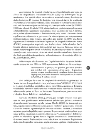 GOVERNANÇA DIGITAL
193
A governança da Internet estruturou-se, primordialmente, em torno da
adoção de tais protocolos técnicos (DENARDIS, 2009) e da distribuição e do ge-
renciamento dos identificadores necessários ao encaminhamento dos fluxos de
dados (endereços IP e nomes de domínio), bem como da tarefa de atualização
constante das listas correspondentes, com a finalidade de viabilizar a existência de
uma rede de redes computacionais integrada, interoperável e estável (MUELLER,
2002). Até o fim da década de 1990, tais tarefas foram comissionadas pelo governo
estadunidense às organizações vinculadas ao setor acadêmico do país. A partir de
então, sobretudo em decorrência da comercialização do acesso à Internet e de seu
espalhamento pelo mundo, a governança da Internet passou por um processo de
institucionalização mais robusto, que acabou por ganhar, em 1998, uma faceta
organizacional centrada na Internet Corporation for Assigned Numbers and Names
(ICANN), uma organização privada, sem fins lucrativos, criada sob as leis da Ca-
lifórnia, aberta à participação internacional, que passou a funcionar como um
fórum pluriparticipativo (multi-stakeholder) de articulação política dos diversos
atores (estatais e não estatais, técnicos e não técnicos) interessados na formulação
das diretrizes relativas à organização, ao funcionamento e à associação à Internet
(KLEINWÄCHTER, 2007).
Pela definição oficial adotada pela Cúpula Mundial da Sociedade da Infor-
mação, promovida pela ONU em 2005, a governança da Internet diz respeito ao
desenvolvimento e aplicação, por governos, pelo setor privado e
pela sociedade civil – em seus respectivos papéis – de princípios,
normas, regras e procedimentos de tomada de decisão, bem como
de programas, que devem determinar a evolução e o uso da Internet
(UN, 2005, p. 4, tradução nossa).
Essa definição dá o tom da complexidade envolvida na governança do
“maior sistema de engenharia já criado pela humanidade” (KUROSE; ROSS, 2010,
p. 1). Além de sublinhar a miríade de atores envolvidos no processo e destacar a
variedade de elementos normativos que coexistem dentro e através das fronteiras
soberanas dos países, ela deixa em aberto o rol de questões que giram em torno da
evolução e do uso da Internet na atualidade.
Kurbalija e Gelbstein (2005, p. 30-31), por exemplo, separam essas ques-
tões em cinco grandes áreas: infraestrutura e padronização, jurídica, econômica,
desenvolvimento humano e social e cultura. Mueller (2010), de forma mais res-
trita, separa essas questões em quatro grandes “motores” que pautam a evolução
e o uso da Internet: a governança dos recursos críticos da Internet, o controle do
conteúdo que circula pela Internet e questões de propriedade intelectual e de segu-
rança (pública e nacional) decorrentes. Note-se que “recursos críticos” de Internet
podem ser entendidos a partir de duas acepções: uma vinculada apenas às tarefas
de endereçamento de dispositivos conectados à rede e roteamento de pacotes de
dados por eles gerados; outra, mais ampla, vinculada à própria relação entre a In-
 