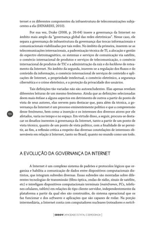 CEGOVCAPACIDADE ESTATAL E DEMOCRACIA[ ]
194
ternet e os diferentes componentes da infraestrutura de telecomunicações subja-
centes a ela (DENARDIS, 2010).
Por sua vez, Drake (2008, p. 26-64) insere a governança da Internet no
âmbito mais amplo da “governança global das redes eletrônicas”. Nesse caso, ele
separa a governança de infraestrutura da governança das trocas informacionais e
comunicacionais viabilizadas por tais redes. No âmbito da primeira, inserem-se as
telecomunicações internacionais, a padronização técnica de TI, a alocação e gestão
do espectro eletromagnético, os sistemas e serviços de comunicação via satélite,
o comércio internacional de produtos e serviços de telecomunicação, o comércio
internacional de produtos de TIC e a administração da raiz e do backbone de rotea-
mento da Internet. No âmbito da segunda, inserem-se a regulação dos fluxos e do
conteúdo da informação, o comércio internacional de serviços de conteúdo e apli-
cações de Internet, a propriedade intelectual, o comércio eletrônico, a segurança
cibernética e o crime eletrônico, e a proteção da privacidade dos usuários.
Tais definições tão variadas não são autoexcludentes. Elas apenas revelam
diferentes leituras de um mesmo fenômeno. Ainda que as definições selecionadas
deem mais ênfase a alguns aspectos em detrimento de outros a partir do ponto de
vista de seus autores, elas servem para destacar que, para além da técnica, a go-
vernança da Internet é um processo eminentemente político e que a compreensão
desse fenômeno, bem como a inserção e os interesses dos diversos atores por ele
afetados, varia no tempo e no espaço. Em virtude disso, a seguir, procura-se desta-
car os desafios inerentes à governança da Internet, tanto a partir de um ponto de
vista técnico, quanto de um ponto de vista político, com a finalidade de se permi-
tir, ao fim, a reflexão crítica a respeito das diversas constelações de interesses ob-
serváveis em relação à Internet, tanto no Brasil, quanto no mundo como um todo.
A EVOLUÇÃO DA GOVERNANÇA DA INTERNET
A Internet é um complexo sistema de padrões e protocolos lógicos que or-
ganiza e habilita a comunicação de dados entre dispositivos computacionais dis-
tintos, que integram subredes diversas. Essas subredes são montadas sobre dife-
rentes tecnologias de transmissão (fibra óptica, ondas de rádio, sinais de satélite,
etc) e interligam dispositivos computacionais terminais (mainframes, PCs, telefo-
nes celulares, tablets) em relações do tipo cliente-servidor, independentemente da
plataforma a partir da qual eles são construídos, do sistema operacional que os
faz funcionar e dos softwares e aplicações que são capazes de rodar. Na porção
intermediária, a Internet conta com computadores nucleares (roteadores e switch-
 