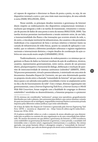 GOVERNANÇA DIGITAL
195
es) capazes de organizar e direcionar os fluxos de ponta a ponta, ou seja, de um
dispositivo terminal a outro e, por uma visão mais macroscópica, de uma subrede
à outra (PARK; WILLINGER, 2005).
Nesse sentido, os principais desafios inerentes à governança da Internet
dizem respeito ao endereçamento dos dispositivos computacionais terminais e
nucleares que integram a rede e às tarefas de transmissão, roteamento e comuta-
ção de pacotes de dados de uma ponta à outra da mesma (MALCOLM, 2008). Tais
tarefas técnicas permeiam inevitavelmente a tensão existente entre, de um lado,
a transnacionalidade dos fluxos e das transações que ocorrem através da rede, e,
de outro, a vinculação territorial da infraestrutura, dos usuários e dos provedores
(individuais e/ou corporativos) de bens e serviços relativos à Internet (tanto na
camada de infraestrutura de redes físicas, quanto na camada de aplicações e con-
teúdo), que os submete a diferentes jurisdições soberanas e regimes regulatórios
nacionais e internacionais distintos, e impõe desafios de coordenação da ação co-
letiva em uma escala muito ampla (CANABARRO, 2014).
Tradicionalmente, os mecanismos de endereçamento e os sistemas que or-
ganizam os fluxos de dados na Internet resultam da ação de acadêmicos, técnicos,
usuários, representantes governamentais, entre outros, através de um processo
aberto, pluriparticipativo e horizontal de diálogo, deliberação e resolução de ques-
tões de interconectividade de sistemas autônomos (subredes)3
(ABBATE, 2000).
Tal processo permanente, virtual e presencialmente, é sintetizado em uma série de
documentos chamados Request for Comments, em que uma determinada questão
ou proposta circula entre a chamada “comunidade da Internet” até que esteja ma-
dura e passe a ser adotada como padrão consolidado e torne-se amplamente aceito
no dia a dia do funcionamento da rede4
. Com o tempo, diversas organizações não
governamentais, como a Internet Engineering Task Force, a Internet Society e o World
Wide Web Consortium, foram surgindo com a finalidade de congregar os diversos
stakeholders5
envolvidos no desenvolvimento, a fomentar pesquisas e a promover
(3) Os sistemas são considerados “autônomos”, porque seus operadores, geograficamente
distribuídos por todo o planeta, têm autonomia para definir a que outros sistemas e através
de quais mecanismos ele se interligará, resguardados eventuais limites à autonomia privada
impostos pelas diferentes ordens jurídicas a que estão subordinados.
(4) A base de dados dos Request for Comments é gerenciada pela Internet Engineering Task
Force (IETF) e encontra-se disponível em: <http://www.rfc-editor.org/rfc-index.html>.
Acesso em: 20 fev. 2014.
(5) A palavra stakeholder refere-se a todo o conjunto de atores afetados por uma determi-
nada ação ou política no contexto de uma organização ou de uma comunidade bem delimi-
tada. No mesmo documento em que definiu a governança da Internet, a ONU reconheceu
como stakeholders na governança da Internet os governos, o setor privado, a sociedade civil
(entendida como o terceiro setor), organizações internacionais e a academia. Em síntese
apertada, esse grupo bastante difuso e abrangente compõe a “comunidade da Internet”.
Deve-se notar, porém, que cada um desses grupos de atores varia consideravelmente em sua
 