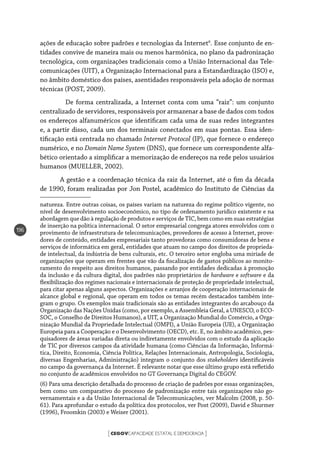 CEGOVCAPACIDADE ESTATAL E DEMOCRACIA[ ]
196
ações de educação sobre padrões e tecnologias da Internet6
. Esse conjunto de en-
tidades convive de maneira mais ou menos harmônica, no plano da padronização
tecnológica, com organizações tradicionais como a União Internacional das Tele-
comunicações (UIT), a Organização Internacional para a Estandardização (ISO) e,
no âmbito doméstico dos países, asentidades responsáveis pela adoção de normas
técnicas (POST, 2009).
	 De forma centralizada, a Internet conta com uma “raiz”: um conjunto
centralizado de servidores, responsáveis por armazenar a base de dados com todos
os endereços alfanuméricos que identificam cada uma de suas redes integrantes
e, a partir disso, cada um dos terminais conectados em suas pontas. Essa iden-
tificação está centrada no chamado Internet Protocol (IP), que fornece o endereço
numérico, e no Domain Name System (DNS), que fornece um correspondente alfa-
bético orientado a simplificar a memorização de endereços na rede pelos usuários
humanos (MUELLER, 2002).
A gestão e a coordenação técnica da raiz da Internet, até o fim da década
de 1990, foram realizadas por Jon Postel, acadêmico do Instituto de Ciências da
natureza. Entre outras coisas, os países variam na natureza do regime político vigente, no
nível de desenvolvimento socioeconômico, no tipo de ordenamento jurídico existente e na
abordagem que dão à regulação de produtos e serviços de TIC, bem como em suas estratégias
de inserção na política internacional. O setor empresarial congrega atores envolvidos com o
provimento de infraestrutura de telecomunicações, provedores de acesso à Internet, prove-
dores de conteúdo, entidades empresariais tanto provedoras como consumidoras de bens e
serviços de informática em geral, entidades que atuam no campo dos direitos de proprieda-
de intelectual, da indústria de bens culturais, etc. O terceiro setor engloba uma miríade de
organizações que operam em frentes que vão da fiscalização de gastos públicos ao monito-
ramento do respeito aos direitos humanos, passando por entidades dedicadas à promoção
da inclusão e da cultura digital, dos padrões não proprietários de hardware e software e da
flexibilização dos regimes nacionais e internacionais de proteção de propriedade intelectual,
para citar apenas alguns aspectos. Organizações e arranjos de cooperação internacionais de
alcance global e regional, que operam em todos os temas recém destacados também inte-
gram o grupo. Os exemplos mais tradicionais são as entidades integrantes do arcabouço da
Organização das Nações Unidas (como, por exemplo, a Assembleia Geral, a UNESCO, o ECO-
SOC, o Conselho de Direitos Humanos), a UIT, a Organização Mundial do Comércio, a Orga-
nização Mundial da Propriedade Intelectual (OMPI), a União Europeia (UE), a Organização
Europeia para a Cooperação e o Desenvolvimento (OECD), etc. E, no âmbito acadêmico, pes-
quisadores de áreas variadas direta ou indiretamente envolvidos com o estudo da aplicação
de TIC por diversos campos da atividade humana (como Ciências da Informação, Informá-
tica, Direito, Economia, Ciência Política, Relações Internacionais, Antropologia, Sociologia,
diversas Engenharias, Administração) integram o conjunto dos stakeholders identificáveis
no campo da governança da Internet. É relevante notar que esse último grupo está refletido
no conjunto de acadêmicos envolvidos no GT Governança Digital do CEGOV.
(6) Para uma descrição detalhada do processo de criação de padrões por essas organizações,
bem como um comparativo do processo de padronização entre tais organizações não go-
vernamentais e a da União Internacional de Telecomunicações, ver Malcolm (2008, p. 50-
61). Para aprofundar o estudo da política dos protocolos, ver Post (2009), David e Shurmer
(1996), Froomkin (2003) e Weiser (2001).
 