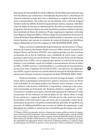 GOVERNANÇA DIGITAL
197
Informação da Universidade do Sul da Califórnia. Postel definiu pessoalmente uma
série de políticas que orientavam a normalização de protocolos e a distribuição de
números utilizados na rede, bem como a delimitaçao e o registro de nomes de do-
mínio correspondentes. Ele acabou por ser reconhecido como a Internet Assigned
Numbers Authority (IANA). Postel foi responsável por manter, atualizar e distribuir
a base de dados da raiz para os administradores dos diversos sistemas autônomos
integrantes da Internet; adotou uma série de políticas e práticas relativas à alocação
descentralizada de blocos de endereços IP para organizações regionais conhecidas
como Registros Regionais (RIRs); e definiu a lógica de funcionamento do sistema de
nomes de domínio disponibilizados para entidades públicas e privadas, com ou sem
intento lucrativo, que operam no comércio de nomes de domínio que identificam
espaços delimitados na Internet e páginas na Web (KLEINWÄCHTER, 2007).
Dada a crescente complexidade da governança da raiz da Internet, o Depar-
tamento de Comércio dos Estados Unidos criou em 1998 a Internet Corporation for
Assigned Names and Numbers (ICANN), uma empresa privada sem fins lucrativos
incorporada sob as leis da Califórnia, com a finalidade de servir como o ponto
focal para a governança da raiz da Internet. Através de uma densa teia de relações
contratuais com os RIRs, com as empresas que operam no comércio de nomes de
domínio e com entidades a quem foi confiado o armazenamento da base de dados
do DNS, a ICANN assumiu o controle político e a coordenação do funcionamento
da raiz, bem como a regulação do mercado do DNS, e incorporou a seu organogra-
ma à IANA, a qual se manteve no controle direto da alocação de identificadores nu-
méricos para sistemas autônomos integrantes da Rede (BYGRAVE; BING, 2009).
Desde sua fundação – e de maneira crescente ao longo do tempo – a ICANN
esteve aberta à participação internacional e passou a funcionar como um fórum
multi-stakeholder de articulação política dos diversos atores (estatais e não esta-
tais, técnicos e não técnicos, individuais e corporativos, comerciais e não comer-
ciais) interessados na formulação das diretrizes relativas à organização, ao fun-
cionamento e à própria associação à Internet pela aquisição de endereços IP e pela
incorporação de tais endereços na base de dados da raiz. Apesar disso, ao longo
de sua existência, o regime da ICANN é criticado por ter sido criado nos marcos
da jurisdição norte-americana (o que, por vezes, pôs a corporação à mercê de de-
terminações do governo e da política estadunidense); pela falta de equilíbrio nos
processos de deliberação política que ocorrem no âmbito da organização; e pela
dificuldade de se definir os contornos da accountability que deve guiar suas ações7
.
(7) Wagner (2009), por exemplo, descreve a disputa por espaços políticos dentro do organo-
grama institucional da Corporação e discussões relativas às políticas para o manejo do DNS
que transcendem a esfera técnica e dizem respeito à proteção global de direitos de proprie-
dade intelectual. Mueller (1999) destacou o fato de que a ideia de autorregulação por parte
dos stakeholders da organização tende a obscurecer as disputas políticas e os aspectos legais
da subordinação da ICANN ao governo norte-americano. Crítica semelhante foi feita por
 