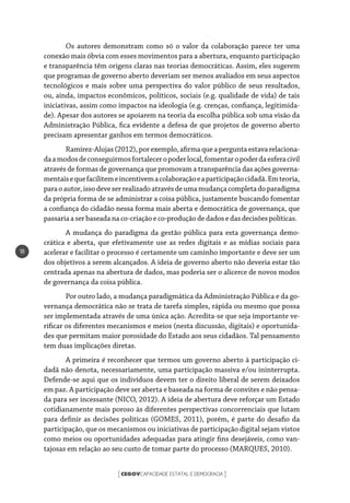 CEGOVCAPACIDADE ESTATAL E DEMOCRACIA[ ]
18
Os autores demonstram como só o valor da colaboração parece ter uma
conexão mais óbvia com esses movimentos para a abertura, enquanto participação
e transparência têm origens claras nas teorias democráticas. Assim, eles sugerem
que programas de governo aberto deveriam ser menos avaliados em seus aspectos
tecnológicos e mais sobre uma perspectiva do valor público de seus resultados,
ou, ainda, impactos econômicos, políticos, sociais (e.g. qualidade de vida) de tais
iniciativas, assim como impactos na ideologia (e.g. crenças, confiança, legitimida-
de). Apesar dos autores se apoiarem na teoria da escolha pública sob uma visão da
Administração Pública, fica evidente a defesa de que projetos de governo aberto
precisam apresentar ganhos em termos democráticos.
Ramírez-Alujas(2012),porexemplo,afirmaqueaperguntaestavarelaciona-
daamodosdeconseguirmosfortaleceropoderlocal,fomentaropoderdaesferacivil
através de formas de governança que promovam a transparência das ações governa-
mentaisequefacilitemeincentivemacolaboraçãoeaparticipaçãocidadã.Emteoria,
paraoautor,issodeveserrealizadoatravésdeumamudançacompletadoparadigma
da própria forma de se administrar a coisa pública, justamente buscando fomentar
a confiança do cidadão nessa forma mais aberta e democrática de governança, que
passariaaserbaseada na co-criaçãoe co-produçãodedadosedasdecisõespolíticas.
A mudança do paradigma da gestão pública para esta governança demo-
crática e aberta, que efetivamente use as redes digitais e as mídias sociais para
acelerar e facilitar o processo é certamente um caminho importante e deve ser um
dos objetivos a serem alcançados. A ideia de governo aberto não deveria estar tão
centrada apenas na abertura de dados, mas poderia ser o alicerce de novos modos
de governança da coisa pública.
Por outro lado, a mudança paradigmática da Administração Pública e da go-
vernança democrática não se trata de tarefa simples, rápida ou mesmo que possa
ser implementada através de uma única ação. Acredita-se que seja importante ve-
rificar os diferentes mecanismos e meios (nesta discussão, digitais) e oportunida-
des que permitam maior porosidade do Estado aos seus cidadãos. Tal pensamento
tem duas implicações diretas.
A primeira é reconhecer que termos um governo aberto à participação ci-
dadã não denota, necessariamente, uma participação massiva e/ou ininterrupta.
Defende-se aqui que os indivíduos devem ter o direito liberal de serem deixados
em paz. A participação deve ser aberta e baseada na forma de convites e não pensa-
da para ser incessante (NICO, 2012). A ideia de abertura deve reforçar um Estado
cotidianamente mais poroso às diferentes perspectivas concorrenciais que lutam
para definir as decisões políticas (GOMES, 2011), porém, é parte do desafio da
participação, que os mecanismos ou iniciativas de participação digital sejam vistos
como meios ou oportunidades adequadas para atingir fins desejáveis, como van-
tajosas em relação ao seu custo de tomar parte do processo (MARQUES, 2010).
 