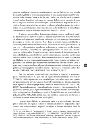 GOVERNANÇA DIGITAL
199
priedade intelectual conexos ao funcionamento e ao uso da Internet pelo mundo
(MALCOLM, 2008). O primeiro caso resultou de uma clara manobra dos Departa-
mentos de Estado e de Comércio dos Estados Unidos com a finalidade de preservar
o papel central do país na política de governança da Internet; o segundo, de uma
reação de países europeus em contestação à possibilidade de disputas relativas a
direitos de propriedade intelectual serem resolvidas pela aplicação extrajurisdicio-
nal do ordenamento jurídico norte-americano a partir dos termos de contratação
dos serviços de registro de nomes de domínio (DRISSEL, 2006).
A Internet gera conflitos de ordem econômica entre os modelos de negó-
cio de empresas que operam na camada inferior (de provimento de infraestrutura
de telecomunicações) e os modelos de indivíduos e corporações que desenvolvem
tecnologias e serviços de Internet. Além disso, a Internet vem possibilitando a
comunicação em tempo real entre atores localizados em jurisdições distintas, o
que vem revolucionando o jornalismo, as finanças, o comércio, a produção eco-
nômica e cultural, a contestação e a participação política, etc. Tudo isso é marca-
damente inalienável da desigual e assimétrica distribuição de infraestrutura e de
disponibilidade de acesso à Internet nas diversas regiões do planeta e nas diversas
camadas sociais, o que se relaciona diretamente com a inclusão social e o exercício
da cidadania em seus termos mais fundamentais. Nesses termos, a criação e a po-
pularização da Internet pelo mundo vêm impondo uma série de desafios tanto à
governança internacional das telecomunicações em sentido mais estrito, quanto à
própria governança global em sentido amplo e à governança política no âmbito dos
Estados (DREZNER, 2007; HINDMAN, 2010; MOROZOV, 2013).
Das três camadas conceituais que compõem a Internet, a governan-
ça das telecomunicações é a que tem um regime institucional mais consolidado
(COWHEY, 1990). A governança da camada lógica é entendida como uma espécie
de “governança sem governo”, que se desenvolveu ao longo dos últimos cinquenta
anos segundo o ethos do pragmatismo técnico e “desnacionalizado” (MUELLER,
2010)8
. Na camada superior – das aplicações de Internet – vigora uma espécie de
governança privada, cujas regras são definidas, em grande medida, de forma espe-
cífica pelos provedores dos diferentes serviços disponibilizados aos usuários finais
(DRAKE, 2008; DENARDIS, 2013), como se identifica claramente nos termos e
condições de uso de redes sociais de escala global.
	 A governança da Internet, em suma, passa pela harmonização e integra-
ção de uma série de regimes técnicos e político-jurídicos que organizam a ação
coletiva nos níveis sistêmico, regional e nacional e abarcam múltiplas áreas da
(8) Em sua tese doutoral, Canabarro (2014) destaca – com o apoio da literatura realista
da área da Política Internacional (KRASNER, 1991; STRANGE, 1996; MOWERY; SIMCOE,
2002; DREZNER, 2007) – que até mesmo a “governança sem governo” deve ser interpreta-
da à luz da competição política e econômica entre os Estados na economia política global.
 