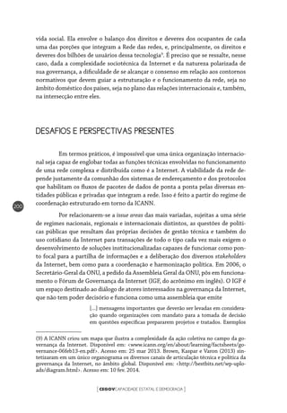 CEGOVCAPACIDADE ESTATAL E DEMOCRACIA[ ]
200
vida social. Ela envolve o balanço dos direitos e deveres dos ocupantes de cada
uma das porções que integram a Rede das redes, e, principalmente, os direitos e
deveres dos bilhões de usuários dessa tecnologia9
. É preciso que se ressalte, nesse
caso, dada a complexidade sociotécnica da Internet e da natureza polarizada de
sua governança, a dificuldade de se alcançar o consenso em relação aos contornos
normativos que devem guiar a estruturação e o funcionamento da rede, seja no
âmbito doméstico dos países, seja no plano das relações internacionais e, também,
na intersecção entre eles.
DESAFIOS E PERSPECTIVAS PRESENTES
	 Em termos práticos, é impossível que uma única organização internacio-
nal seja capaz de englobar todas as funções técnicas envolvidas no funcionamento
de uma rede complexa e distribuída como é a Internet. A viabilidade da rede de-
pende justamente da comunhão dos sistemas de endereçamento e dos protocolos
que habilitam os fluxos de pacotes de dados de ponta a ponta pelas diversas en-
tidades públicas e privadas que integram a rede. Isso é feito a partir do regime de
coordenação estruturado em torno da ICANN.
	 Por relacionarem-se a issue areas das mais variadas, sujeitas a uma série
de regimes nacionais, regionais e internacionais distintos, as questões de políti-
cas públicas que resultam das próprias decisões de gestão técnica e também do
uso cotidiano da Internet para transações de todo o tipo cada vez mais exigem o
desenvolvimento de soluções institucionalizadas capazes de funcionar como pon-
to focal para a partilha de informações e a deliberação dos diversos stakeholders
da Internet, bem como para a coordenação e harmonização política. Em 2006, o
Secretário-Geral da ONU, a pedido da Assembleia Geral da ONU, pôs em funciona-
mento o Fórum de Governança da Internet (IGF, do acrônimo em inglês). O IGF é
um espaço destinado ao diálogo de atores interessados na governança da Internet,
que não tem poder decisório e funciona como uma assembleia que emite
[...] mensagens importantes que deverão ser levadas em considera-
ção quando organizações com mandato para a tomada de decisão
em questões específicas prepararem projetos e tratados. Exemplos
(9) A ICANN criou um mapa que ilustra a complexidade da ação coletiva no campo da go-
vernança da Internet. Disponível em: <www.icann.org/en/about/learning/factsheets/go-
vernance-06feb13-en.pdf>. Acesso em: 25 mar 2013. Brown, Kaspar e Varon (2013) sin-
tetizaram em um único organograma os diversos canais de articulação técnica e política da
governança da Internet, no âmbito global. Disponível em: <http://bestbits.net/wp-uplo-
ads/diagram.html>. Acesso em: 10 fev. 2014.
 
